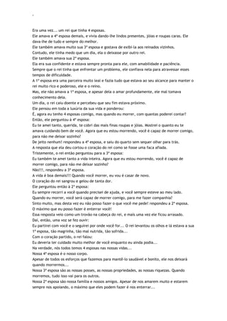 ‘
Era uma vez... um rei que tinha 4 esposas.
Ele amava a 4ª esposa demais, e vivia dando-lhe lindos presentes, jóias e roupas caras. Ele
dava-lhe de tudo e sempre do melhor.
Ele também amava muito sua 3ª esposa e gostava de exibi-la aos reinados vizinhos.
Contudo, ele tinha medo que um dia, ela o deixasse por outro rei.
Ele também amava sua 2ª esposa.
Ela era sua confidente e estava sempre pronta para ele, com amabilidade e paciência.
Sempre que o rei tinha que enfrentar um problema, ele confiava nela para atravessar esses
tempos de dificuldade.
A 1ª esposa era uma parceira muito leal e fazia tudo que estava ao seu alcance para manter o
rei muito rico e poderoso, ele e o reino.
Mas, ele não amava a 1ª esposa, e apesar dela o amar profundamente, ele mal tomava
conhecimento dela.
Um dia, o rei caiu doente e percebeu que seu fim estava próximo.
Ele pensou em toda a luxúria da sua vida e ponderou:
É, agora eu tenho 4 esposas comigo, mas quando eu morrer, com quantas poderei contar?
Então, ele perguntou à 4ª esposa:
Eu te amei tanto, querida, te cobri das mais finas roupas e jóias. Mostrei o quanto eu te
amava cuidando bem de você. Agora que eu estou morrendo, você é capaz de morrer comigo,
para não me deixar sozinho?
De jeito nenhum! respondeu a 4ª esposa, e saiu do quarto sem sequer olhar para trás.
A resposta que ela deu cortou o coração do rei como se fosse uma faca afiada.
Tristemente, o rei então perguntou para a 3ª esposa:
Eu também te amei tanto a vida inteira. Agora que eu estou morrendo, você é capaz de
morrer comigo, para não me deixar sozinho?
Não!!!, respondeu a 3ª esposa.
A vida é boa demais!!! Quando você morrer, eu vou é casar de novo.
O coração do rei sangrou e gelou de tanta dor.
Ele perguntou então à 2ª esposa:
Eu sempre recorri a você quando precisei de ajuda, e você sempre esteve ao meu lado.
Quando eu morrer, você será capaz de morrer comigo, para me fazer companhia?
Sinto muito, mas desta vez eu não posso fazer o que você me pede! respondeu a 2ª esposa.
O máximo que eu posso fazer é enterrar você!
Essa resposta veio como um trovão na cabeça do rei, e mais uma vez ele ficou arrasado.
Daí, então, uma voz se fez ouvir:
Eu partirei com você e o seguirei por onde você for... O rei levantou os olhos e lá estava a sua
1ª esposa, tão magrinha, tão mal nutrida, tão sofrida...
Com o coração partido, o rei falou:
Eu deveria ter cuidado muito melhor de você enquanto eu ainda podia...
Na verdade, nós todos temos 4 esposas nas nossas vidas...
Nossa 4ª esposa é o nosso corpo.
Apesar de todos os esforços que fazemos para mantê-lo saudável e bonito, ele nos deixará
quando morrermos...
Nossa 3ª esposa são as nossas posses, as nossas propriedades, as nossas riquezas. Quando
morremos, tudo isso vai para os outros.
Nossa 2ª esposa são nossa família e nossos amigos. Apesar de nos amarem muito e estarem
sempre nos apoiando, o máximo que eles podem fazer é nos enterrar...
 