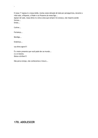 ‘
E nossa 1ª esposa é a nossa ALMA, muitas vezes deixada de lado por perseguirmos, durante a
vida toda, a Riqueza, o Poder e os Prazeres do nosso Ego...
Apesar de tudo, nossa Alma é a única coisa que sempre irá conosco, não importa aonde
formos...
Então...
Cultive...
Fortaleça...
Bendiga...
Enobreça...
sua Alma agora!!!
É o maior presente que você pode dar ao mundo...
e a si mesmo.
Deixe-a brilhar!!!
Não perca tempo, não conhecemos o futuro...
170. ADOLESCER
 