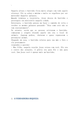 ‘
Naquela altura o burrinho ficou muito alegre com todo aquele
alvoroço. Ele se achou o máximo e muito se orgulhoso por ser
merecedor daqueles aplausos.
Quando terminou a trajetória, Jesus desceu do burrinho e
prosseguiu seu ministério naquela cidade.
Entretanto, o burrinho pensou em fazer o caminho de volta e
receber os mesmos aplausos pensando: "dias como este não se
tem constantemente".
No entanto, assim que as pessoas avistaram o burrinho,
começaram a xingálo dizendo aquele não era o local de
animais. Jogaram pedras, chutaram e quase espancaram o
presunçoso animal.
Chegando em casa, o burrinho relatou para sua mãe o fato e
ela prontamente
respondeu a questão:
- Meu filho, naquela ocasião Jesus estava com você. Ele era
o centro das atenções. A glória era para Ele e não para
você. Sem Jesus você é apenas mais um burrinho.
2. A VERDADEIRA RIQUEZA
 