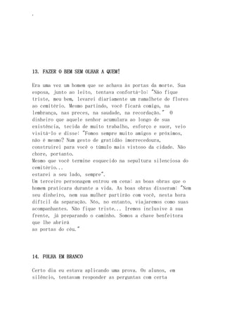 ‘
13. FAZER O BEM SEM OLHAR A QUEM!
Era uma vez um homem que se achava às portas da morte. Sua
esposa, junto ao leito, tentava confortá-lo: "Não fique
triste, meu bem, levarei diariamente um ramalhete de flores
ao cemitério. Mesmo partindo, você ficará comigo, na
lembrança, nas preces, na saudade, na recordação." O
dinheiro que aquele senhor acumulara ao longo de sua
existência, tecida de muito trabalho, esforço e suor, veio
visitá-lo e disse: "Fomos sempre muito amigos e próximos,
não é mesmo? Num gesto de gratidão imorrecedoura,
construirei para você o túmulo mais vistoso da cidade. Não
chore, portanto.
Mesmo que você termine esquecido na sepultura silenciosa do
cemitério...
estarei a seu lado, sempre".
Um terceiro personagem entrou em cena: as boas obras que o
homem praticara durante a vida. As boas obras disseram: "Nem
seu dinheiro, nem sua mulher partirão com você, nesta hora
difícil da separação. Nós, no entanto, viajaremos como suas
acompanhantes. Não fique triste... Iremos inclusive à sua
frente, já preparando o caminho. Somos a chave benfeitora
que lhe abrirá
as portas do céu."
14. FOLHA EM BRANCO
Certo dia eu estava aplicando uma prova. Os alunos, em
silêncio, tentavam responder as perguntas com certa
 