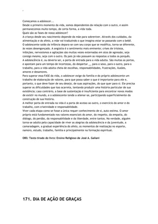 ‘
Começamos a adolescer...
Desde o primeiro momento da vida, somos dependentes da relação com o outro, e assim
permanecemos muito tempo, de certa forma, a vida toda.
Quais são as fases de nosso adolescer?
A criança desde seu nascimento depende da mãe para sobreviver. Através dos cuidados, da
alimentação e do afeto, a mãe vai traduzindo o que imagina estar se passando com o bebê.
O adolescente saído da infância depara-se com seu corpo que se modifica, torna-se diferente,
às vezes desengonçado. A angústia é o sentimento mais eminente; crises de tristeza,
inibições, nervosismos e agitações são muitas vezes externadas em atos de agressão, seja
consigo mesmo, seja com o outro. Os pais já não possuem as respostas a todos os porquês.
A adolescência é, ou deveria ser, a porta de entrada para a vida adulta. São muitas as portas,
e apontam para um tempo de incertezas, do despertar __ para o sexo, para o outro, para o
trabalho, para a vida adulta cheia de escolhas, responsabilidades, frustrações, ilusões,
amores e desamores.
Para superar essa FASE da vida, o adolescer exige da família e do próprio adolescente um
trabalho de elaboração de valores, para que possa saber o que é importante para ele e,
portanto, o que deve fazer de seu desejo, de suas aspirações, do que quer para si. Ele precisa
superar as dificuldades que isso acarreta, tentando produzir uma história particular de sua
existência; caso contrário, a base de sustentação é insuficiente para encontrar novos modos
de existir no mundo, e o adolescente tende a alienar-se, participando superficialmente da
construção de sua história.
A melhor porta de entrada na vida é a porta de acesso ao outro, o exercício do amor e do
trabalho, com criatividade e responsabilidade.
Viver cada etapa como se fosse a única requer conhecimento de si, auto-estima. O amor
próprio está fundamentado nos valores essenciais do amor, do respeito, da empatia, do
diálogo, do perdão, da responsabilidade e da liberdade, entre tantos. Na verdade, alguém
torna-se adulto pela capacidade de viver as alegrias da adolescência e da juventude, a
camaradagem, a gradual experiência do afeto, os momentos de realização no esporte,
namoro, estudo, trabalho, família e principalmente na formação espiritual.
OBS: Texto tirado do livro: Ensino Religioso de José A. Galiani
171. DIA DE AÇÃO DE GRAÇAS
 