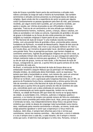 ‘
Ação de Graças e gratidão fazem parte dos sentimentos e atitudes mais
nobres cultivados ao longo de toda a história da humanidade. São também
sentimentos e atitudes centrais presentes na orientação básica de todas as
religiões. Quem ainda não fez a experiência de sentir-se grato por alguma
coisa? Constantemente as pessoas agradecem pelo Dom da vida, pelo alimento
recebido, por algum evento bem sucedido, por um presente recebido, por
apoios e ajudas, por vitórias alcançadas ou por dificuldades e doenças
superadas. Trata-se de um sentimento e de uma atitude que mobilizam
permanentemente homens, mulheres, jovens, crianças, idosos e adultos, em
todas as sociedades e em todas as culturas. Expressões de gratidão e de ação
de graças à divindade ou às forças do alto estão presentes em todas as
religiões ou tradições religiosas e fazem parte do seu cotidiano.
O “Dia Nacional de Ação de Graças” é uma tradição nascida nos Estados
Unidos, com uma grande festa de gratidão a Deus, promovida pelos colonos
fundadores de Plymouth, no estado de Massachusetts. Depois de dois anos de
grandes tribulações sofridas, eles viram a sua situação melhorar em 1621 e,
em função disso, por iniciativa do governador local, decidiram agradecer com
uma grande festa. Para os peregrinos puritanos, que haviam chegado ao
continente americano, fugindo da perseguição religiosa em sua terra natal, as
novas condições tinham sido muito adversas e os que conseguiram sobreviver,
tinham realmente todos os motivos para agradecer. O “Thanks-Giving Day”,
ou dia de ação de graças, tornou-se mais tarde, o Dia Nacional de Ação de
Graças, consagrando-se, para tal, a quinta-feira da quarta semana de do mês
de novembro de cada ano.
No Brasil, a instituição do Dia Nacional de Ação de Graças deve-se ao
embaixador brasileiro Joaquim Nabuco que ao participar em Washington
(Estados Unidos), da celebração desta festividade, assim se expressou: “Eu
quisera que toda a humanidade se unisse, num mesmo dia, para um universal
agradecimento a Deus”. O desejo do embaixador de então começou a
efetivar-se no Brasil, com a aprovação pelo Congresso Nacional, da Lei 781, no
governo do Presidente Eurico Dutra, estabelecendo a última quinta-feira do
mês de novembro como o Dia Nacional de Ação de Graças, posteriormente
alterado para a quinta-feira da quarta semana do mês de novembro de cada
ano, coincidindo assim com a data celebrada em outros países.
É uma comemoração um tanto quanto esquecida, lembro-me na minha
infância, na cidade de Piracaia (SP) que neste dia reunia-se na Igreja Matriz
da cidade, as autoridades civis, militares, judiciais e religiosas (padres e
pastores), e no interior do templo com grande número de fiéis era celebrada a
Eucaristia solene presidida pelo então padre local. Hoje, penso que raramente
é lembrada tal data, mas independentemente dessa festa e da grande força
simbólica que reside no desejo de congregar toda humanidade numa mesma
data, mobilizada pelos mesmos sentimentos e atitudes, ao menos, lendo este
artigo possamos agradecer e sentir que a esperança é a força motriz da
mudança. Além disso, é sempre bom olharmos para trás e vermos que
caminhamos, talvez nos mesmos caminhos... Mas tudo bem, a terra é redonda
e o céu é sempre novo a cada dia, a cada instante, ele é sempre o mesmo
ainda que outro. O labirinto mais perigoso é a linha reta. Portanto, revisar é
 