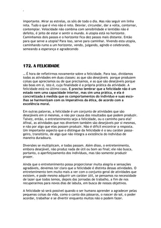 ‘
importante. Mirar as estrelas, os sóis de todo o dia. Mas não seguir em linha
reta. Tudo o que é vivo não é reto. Desviar, circundar, dar a volta, contornar,
contemplar. Velocidade não combina com sensibilidade e lentidão não é
defeito, é jeito de estar e sentir o mundo. A utopia está no horizonte.
Caminhamos dois passos e o horizonte fica dez passos mais distante. Então
para que serve a utopia? Para isso, serve para caminhar. Vivendo esta utopia,
caminhando rumo a um horizonte, vendo, julgando, agindo e celebrando,
semeando a esperança e agradecendo
172. A FELICIDADE
… É hora de refletirmos novamente sobre a felicidade. Para isso, dividamos
todas as atividades em duas classes: as que são desejáveis porque produzem
coisas que apreciamos ou de que precisamos, e as que são desejáveis porque
são boas em si, isto é, cuja finalidade é a própria prática da atividade. A
felicidade está no último caso. E preciso lembrar que a felicidade não é um
estado nem uma capacidade interior, mas sim uma prática, e ela é
concretizada à medida que os comportamentos do indivíduo e suas esco-
lhas se harmonizam com os imperativos da ética, de acordo com a
excelência moral.
Em outras palavras, a felicidade é um conjunto de atividades que são
desejáveis em si mesmas, e não por causa dos resultados que podem produzir.
Talvez, então, o entretenimento seja a felicidade, ou o caminho para ela?
Afinal, as atividades que nos divertem também são desejáveis por si mesmas,
e não por algo que elas possam produzir. Não é difícil encontrar a resposta.
Um importante aspecto que o distingue da felicidade é o seu caráter passa-
geiro, transitório, de algo que não integra a existência do indivíduo de
maneira duradoura.
Diversões se multiplicam, e todas passam. Além disso, o entretenimento,
embora desejável, não produz nada de útil ou bom ao final; ele não busca,
portanto, o aperfeiçoamento dos indivíduos, mas tão-somente produzir
prazer.
Ainda que o entretenimento possa proporcionar muita alegria e sensações
agradáveis, devemos ter claro que a felicidade é distinta dessas atividades. O
entretenimento tem muito mais a ver com o conjunto geral de atividades que
existem, e pode mesmo adquirir um caráter útil, se pensamos na necessidade
de lazer que todos temos, depois das jornadas de trabalho, a fim de nos
recuperarmos para novos dias de labuta, em busca de nossos objetivos.
A felicidade só será possível quando o ser humano aprender a agradecer pelas
pequenas coisas da vida, como o canto dos pássaros, o nascer do sol, o poder
acordar, trabalhar e se divertir enquanto muitos não o podem fazer.
 