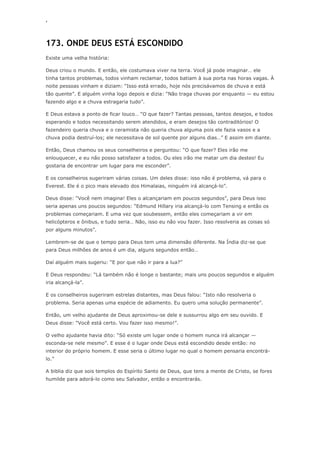 ‘
173. ONDE DEUS ESTÁ ESCONDIDO
Existe uma velha história:
Deus criou o mundo. E então, ele costumava viver na terra. Você já pode imaginar… ele
tinha tantos problemas, todos vinham reclamar, todos batiam à sua porta nas horas vagas. À
noite pessoas vinham e diziam: ―Isso está errado, hoje nós precisávamos de chuva e está
tão quente‖. E alguém vinha logo depois e dizia: ―Não traga chuvas por enquanto — eu estou
fazendo algo e a chuva estragaria tudo‖.
E Deus estava a ponto de ficar louco… ―O que fazer? Tantas pessoas, tantos desejos, e todos
esperando e todos necessitando serem atendidos, e eram desejos tão contraditórios! O
fazendeiro queria chuva e o ceramista não queria chuva alguma pois ele fazia vasos e a
chuva podia destruí-los; ele necessitava de sol quente por alguns dias…‖ E assim em diante.
Então, Deus chamou os seus conselheiros e perguntou: ―O que fazer? Eles irão me
enlouquecer, e eu não posso satisfazer a todos. Ou eles irão me matar um dia destes! Eu
gostaria de encontrar um lugar para me esconder‖.
E os conselheiros sugeriram várias coisas. Um deles disse: isso não é problema, vá para o
Everest. Ele é o pico mais elevado dos Himalaias, ninguém irá alcançá-lo‖.
Deus disse: ―Você nem imagina! Eles o alcançariam em poucos segundos‖, para Deus isso
seria apenas uns poucos segundos: ―Edmund Hillary iria alcançá-lo com Tensing e então os
problemas começariam. E uma vez que soubessem, então eles começariam a vir em
helicópteros e ônibus, e tudo seria… Não, isso eu não vou fazer. Isso resolveria as coisas só
por alguns minutos‖.
Lembrem-se de que o tempo para Deus tem uma dimensão diferente. Na Índia diz-se que
para Deus milhões de anos é um dia, alguns segundos então…
Daí alguém mais sugeriu: ―E por que não ir para a lua?‖
E Deus respondeu: ―Lá também não é longe o bastante; mais uns poucos segundos e alguém
iria alcançá-la‖.
E os conselheiros sugeriram estrelas distantes, mas Deus falou: ―Isto não resolveria o
problema. Seria apenas uma espécie de adiamento. Eu quero uma solução permanente‖.
Então, um velho ajudante de Deus aproximou-se dele e sussurrou algo em seu ouvido. E
Deus disse: ―Você está certo. Vou fazer isso mesmo!‖.
O velho ajudante havia dito: ―Só existe um lugar onde o homem nunca irá alcançar —
esconda-se nele mesmo‖. E esse é o lugar onde Deus está escondido desde então: no
interior do próprio homem. E esse seria o último lugar no qual o homem pensaria encontrá-
lo.‖
A biblia diz que sois templos do Espírito Santo de Deus, que tens a mente de Cristo, se fores
humilde para adorá-lo como seu Salvador, então o encontrarás.
 