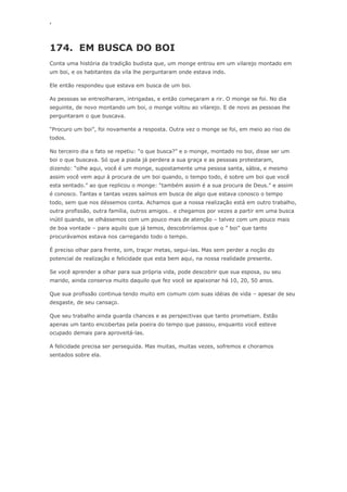 ‘
174. EM BUSCA DO BOI
Conta uma história da tradição budista que, um monge entrou em um vilarejo montado em
um boi, e os habitantes da vila lhe perguntaram onde estava indo.
Ele então respondeu que estava em busca de um boi.
As pessoas se entreolharam, intrigadas, e então começaram a rir. O monge se foi. No dia
seguinte, de novo montando um boi, o monge voltou ao vilarejo. E de novo as pessoas lhe
perguntaram o que buscava.
―Procuro um boi‖, foi novamente a resposta. Outra vez o monge se foi, em meio ao riso de
todos.
No terceiro dia o fato se repetiu: ―o que busca?‖ e o monge, montado no boi, disse ser um
boi o que buscava. Só que a piada já perdera a sua graça e as pessoas protestaram,
dizendo: ―olhe aqui, você é um monge, supostamente uma pessoa santa, sábia, e mesmo
assim você vem aqui à procura de um boi quando, o tempo todo, é sobre um boi que você
esta sentado.‖ ao que replicou o monge: ―também assim é a sua procura de Deus.‖ e assim
é conosco. Tantas e tantas vezes saímos em busca de algo que estava conosco o tempo
todo, sem que nos déssemos conta. Achamos que a nossa realização está em outro trabalho,
outra profissão, outra família, outros amigos… e chegamos por vezes a partir em uma busca
inútil quando, se olhássemos com um pouco mais de atenção – talvez com um pouco mais
de boa vontade – para aquilo que já temos, descobriríamos que o ‖ boi‖ que tanto
procurávamos estava nos carregando todo o tempo.
É preciso olhar para frente, sim, traçar metas, segui-las. Mas sem perder a noção do
potencial de realização e felicidade que esta bem aqui, na nossa realidade presente.
Se você aprender a olhar para sua própria vida, pode descobrir que sua esposa, ou seu
marido, ainda conserva muito daquilo que fez você se apaixonar há 10, 20, 50 anos.
Que sua profissão continua tendo muito em comum com suas idéias de vida – apesar de seu
desgaste, de seu cansaço.
Que seu trabalho ainda guarda chances e as perspectivas que tanto prometiam. Estão
apenas um tanto encobertas pela poeira do tempo que passou, enquanto você esteve
ocupado demais para aproveitá-las.
A felicidade precisa ser perseguida. Mas muitas, muitas vezes, sofremos e choramos
sentados sobre ela.
 