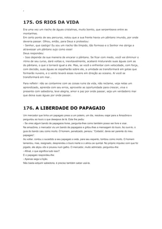 ‘
175. OS RIOS DA VIDA
Era uma vez um riacho de águas cristalinas, muito bonito, que serpenteava entre as
montanhas.
Em certo ponto de seu percurso, notou que a sua frente havia um pântano imundo, por onde
deveria passar. Olhou, então, para Deus e protestou:
- Senhor, que castigo! Eu sou um riacho tão límpido, tão formoso e o Senhor me obriga a
atravessar um pântano sujo como esse!
Deus respondeu:
- Isso depende da sua maneira de encarar o pântano. Se ficar com medo, você vai diminuir o
ritmo de seu curso, dará voltas e, inevitavelmente, acabará misturando suas águas com as
do pântano, o que o tornará igual a ele. Mas, se você o enfrentar com velocidade, com força,
com decisão, suas águas se espalharão sobre ele, a umidade as transformará em gotas que
formarão nuvens, e o vento levará essas nuvens em direção ao oceano. Aí você se
transformará em mar…
Para refletir: não se contamine com as coisas ruins da vida, não reclame, veja nelas um
aprendizado, aprenda com seu erros, aproveite as oportunidade para crescer, viva o
presente com sabedoria, leve alegria, amor e paz por onde passar, seja um verdadeiro mar
que deixa suas águas por onde passar.
176. A LIBERDADE DO PAPAGAIO
Um mercador que tinha um papagaio preso a um poleiro, um dia, resolveu viajar para a Amazônia e
perguntou ao louro o que desejava de lá. Este lhe pediu:
- Se vires algum bando de papagaios livres, pergunta-lhes como também posso ser livre e voar.
Na amazônia, o mercador viu um bando de papagaios e gritou-lhes a mensagem do louro. Ao ouvi-lo, o
guia do bando caiu como morto. O homem, penalizado, pensou: “Coitado!, devia ser parente do meu
papagaio”.
Ao voltar, contou o sucedido a seu papagaio e este, para seu espanto, tombou como morto. O homem
lamentou, mas, resignado, desprendeu o louro inerte e o atirou ao quintal. No próprio impulso com que foi
jogado, ele alçou vôo e pousou num galho. O mercador, muito admirado, perguntou-lhe:
- Afinal, o que significa tudo isso?
E o papagaio respondeu-lhe:
- Apenas segui a lição.
Não basta adquirir sabedoria, é preciso também saber usá-la.
 