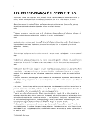 ‘
177. PERSERVERANÇA É SUCESSO FUTURO
Um homem investe tudo o que tem numa pequena oficina. Trabalha dia e noite, inclusive dormindo na
própria oficina. Para poder continuar nos negócios penhora, com muito pesar, as jóias da esposa.
Quando apresentou o resultado final de seu trabalho a uma grande empresa, disseram-lhe que seu
produto não atendia ao padrão de qualidade exigido. O homem desistiu?
Não!
Volta para a escola por mais dois anos, sendo vítima de grande gozação por parte de seus colegas, e de
alguns professores que o tachavam de “visionário”. O homem ficou chateado?
Não!
Após dois anos, a empresa que o recusou finalmente fecha contrato com ele, porém, durante a guerra,
sua fábrica é bombardeada duas vezes, sendo que grande parte dela foi destruída. O homem se
desesperou e desistiu?
Não!
Reconstrói sua fábrica mas, um terremoto novamente a arrasa. Essa é a gota d’água? O homem desistiu?
Não!
Imediatamente após a guerra segue-se uma grande escassez de gasolina em todo o país, e este homem
não pode sair de automóvel nem para comprar comida para a família. Ele entra em pânico e desiste?
Não!
Criativo como de costume, ele adapta um pequeno motor à sua bicicleta, e sai às ruas. Os vizinhos ficam
maravilhados e todos querem também as chamadas “bicicletas motorizadas”. A demanda por motores
aumenta muito, e logo ele fica sem mercadoria. Decide então montar uma fábrica para essa novíssima
invenção.
Como não tinha capital, resolveu pedir ajuda para mais de quinze mil lojas espalhadas pelo país. Como a
idéia é boa, consegue apoio de mais ou menos cinco mil lojas, que lhe adiantam o capital necessário para
a indústria.
Encurtando a história: hoje a Honda Corporation é um dos maiores impérios da indústria automobilística
japonesa, conhecida e respeitada em todo o mundo. Tudo porque o sr. Soichiro Honda, seu fundador, não
se deixou abater pelos terríveis obstáculos que encontrou pela frente.
Portanto, se você vive hoje momentos difíceis, como quase todo o mundo, não se deixe desanimar e
persista. A vida reserva um prêmio maravilhoso para aquele que persiste, que tem fé, e que não se deixa
abalar pelo desânimo. O que sabemos é uma gota. O que ignoramos é um oceano. E se mesmo depois
de uma vida inteira de persistência, você não conseguir desfrutar do conforto material desejado, saiba
que conquistou algo muito maior, muito mais duradouro do que os tesouros da terra.
Você conquistou um dos tesouros do coração e que chamamos de “virtude”. Pense nisso! A marcha do
tempo é inexorável. De qualquer forma as horas se sucedem. Utilize-as de maneira digna, mesmo que a
peso de sacrifícios. Tudo na vida constitui convite para o avanço e a conquista de valores, na harmonia e
na glória do bem.
Tirado do site da Honda
 