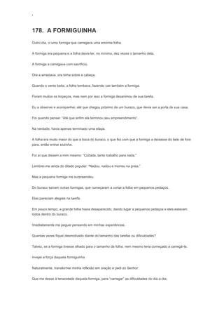 ‘
178. A FORMIGUINHA
Outro dia, vi uma formiga que carregava uma enorme folha.
A formiga era pequena e a folha devia ter, no mínimo, dez vezes o tamanho dela.
A formiga a carregava com sacrifício.
Ora a arrastava, ora tinha sobre a cabeça.
Quando o vento batia, a folha tombava, fazendo cair também a formiga.
Foram muitos os tropeços, mas nem por isso a formiga desanimou de sua tarefa.
Eu a observei e acompanhei, até que chegou próximo de um buraco, que devia ser a porta de sua casa.
Foi quando pensei: “Até que enfim ela terminou seu empreendimento”.
Na verdade, havia apenas terminado uma etapa.
A folha era muito maior do que a boca do buraco, o que fez com que a formiga a deixasse do lado de fora
para, então entrar sozinha.
Foi aí que dissem a mim mesmo: “Coitada, tanto trabalho para nada.”
Lembrei-me ainda do ditado popular: “Nadou, nadou e morreu na praia.”
Mas a pequena formiga me surpreendeu.
Do buraco saíram outras formigas, que começaram a cortar a folha em pequenos pedaços.
Elas pareciam alegres na tarefa.
Em pouco tempo, a grande folha havia desaparecido, dando lugar a pequenos pedaços e eles estavam
todos dentro do buraco.
Imediatamente me peguei pensando em minhas experiências.
Quantas vezes fiquei desmotivado diante do tamanho das tarefas ou dificuldades?
Talvez, se a formiga tivesse olhado para o tamanho da folha, nem mesmo teria começado a carregá-la.
Invejei a força daquela formiguinha
Naturalmente, transformei minha reflexão em oração e pedi ao Senhor:
Que me desse à tenacidade daquela formiga, para “carregar” as dificuldades do dia-a-dia.
 