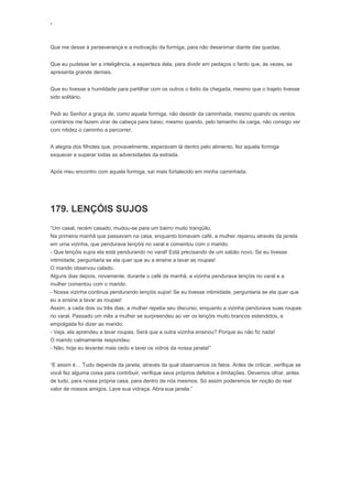 ‘
Que me desse à perseverança e a motivação da formiga, para não desanimar diante das quedas.
Que eu pudesse ter a inteligência, a esperteza dela, para dividir em pedaços o fardo que, às vezes, se
apresenta grande demais.
Que eu tivesse a humildade para partilhar com os outros o êxito da chegada, mesmo que o trajeto tivesse
sido solitário.
Pedi ao Senhor a graça de, como aquela formiga, não desistir da caminhada, mesmo quando os ventos
contrários me fazem virar de cabeça para baixo; mesmo quando, pelo tamanho da carga, não consigo ver
com nitidez o caminho a percorrer.
A alegria dos filhotes que, provavelmente, esperavam lá dentro pelo alimento, fez aquela formiga
esquecer e superar todas as adversidades da estrada.
Após meu encontro com aquela formiga, saí mais fortalecido em minha caminhada.
179. LENÇÓIS SUJOS
“Um casal, recém casado, mudou-se para um bairro muito tranqüilo.
Na primeira manhã que passavam na casa, enquanto tomavam café, a mulher reparou através da janela
em uma vizinha, que pendurava lençóis no varal e comentou com o marido:
- Que lençóis sujos ela está pendurando no varal! Está precisando de um sabão novo. Se eu tivesse
intimidade, perguntaria se ela quer que eu a ensine a lavar as roupas!
O marido observou calado.
Alguns dias depois, novamente, durante o café da manhã, a vizinha pendurava lençóis no varal e a
mulher comentou com o marido:
- Nossa vizinha continua pendurando lençóis sujos! Se eu tivesse intimidade, perguntaria se ela quer que
eu a ensine a lavar as roupas!
Assim, a cada dois ou três dias, a mulher repetia seu discurso, enquanto a vizinha pendurava suas roupas
no varal. Passado um mês a mulher se surpreendeu ao ver os lençóis muito brancos estendidos, e
empolgada foi dizer ao marido:
- Veja, ela aprendeu a lavar roupas. Será que a outra vizinha ensinou? Porque eu não fiz nada!
O marido calmamente respondeu:
- Não, hoje eu levantei mais cedo e lavei os vidros da nossa janela!”
“E assim é… Tudo depende da janela, através da qual observamos os fatos. Antes de criticar, verifique se
você fez alguma coisa para contribuir, verifique seus próprios defeitos e limitações. Devemos olhar, antes
de tudo, para nossa própria casa, para dentro de nós mesmos. Só assim poderemos ter noção do real
valor de nossos amigos. Lave sua vidraça. Abra sua janela.”
 