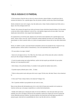 ‘
180.Á ÁGUIA E O PARDAL
O Sol anunciava o final de mais um dia e lá, entre as árvores, estava Andala, um pardal que não se
cansava de observar Yan, a grande águia. Seu vôo preciso, perfeito, enchia seus olhos de admiração.
Sentia vontade de voar como a águia, mas não sabia como o fazer. Sentia vontade de ser forte como a
águia, mas não conseguia assim ser.
Todavia, não cansava de segui-la por entre as árvores só para vislumbrar tamanha beleza. Um dia estava
a voar por entre a mata a observar o vôo de Yan, e de repente a águia sumiu de sua visão. Voou mais
rápido para reencontrá-la, mas a águia havia desaparecido.
Foi quando levou um enorme susto, deparou de uma forma muito repentina com a grande águia a sua
frente. Tentou conter o seu vôo, mas foi impossível, acabou batendo de frente com o belo pássaro. Caiu
desnorteado no chão e quando voltou a si, pode ver aquele pássaro imenso bem ao seu lado observando-
o.
Sentiu um calafrio no peito, suas asas ficaram arrepiadas e pôs-se em posição de luta. A águia em sua
quietude apenas o olhava calma e mansamente, e com uma expressão séria, perguntou-lhe:
- Por que estás a me vigiar, Andala?
- Quero ser uma águia como tu, Yan. Mas meu vôo é baixo, pois minhas asas são curtas e vislumbro
pouco por não conseguir ultrapassar seus limites.
- E como te sentes amigo sem poder desfrutar, usufruir de tudo aquilo que está além do que podes
alcançar com tuas pequenas asas?
- Sinto tristeza. Uma profunda tristeza. A vontade é muito grande de realizar esse sonho…
- O pardal suspirou olhando para o chão… E disse:
- Todos os dias acordo muito cedo para vê-la voar e caçar. És tão única, tão bela. Passo o dia a observar-
te.
- E não voas? Ficas o tempo inteiro a me observar? Indagou Yan.
- Sim. A grande verdade é que gostaria de voar como tu voas…
Mas as tuas alturas são demasiadas para mim e creio não ter forças para suportar com sucesso os
mesmos ventos que, com graça e experiência, tu cortas harmoniosamente…
- Andala, bem sabes que a natureza de cada um de nós é diferente, e isso não quer dizer que nunca
poderás voar como uma águia. Sê firme em teu propósito e deixa que a águia que vive em ti possa dar
rumos diferentes aos teus instintos. Se abrires apenas uma fresta para que esta águia que está em ti
possa te guiar, esta dar-te-á a possibilidade de vires a voar tão alto como eu. Acredita!
 
