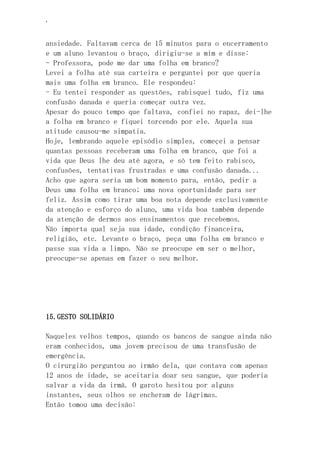 ‘
ansiedade. Faltavam cerca de 15 minutos para o encerramento
e um aluno levantou o braço, dirigiu-se a mim e disse:
- Professora, pode me dar uma folha em branco?
Levei a folha até sua carteira e perguntei por que queria
mais uma folha em branco. Ele respondeu:
- Eu tentei responder as questões, rabisquei tudo, fiz uma
confusão danada e queria começar outra vez.
Apesar do pouco tempo que faltava, confiei no rapaz, dei-lhe
a folha em branco e fiquei torcendo por ele. Aquela sua
atitude causou-me simpatia.
Hoje, lembrando aquele episódio simples, começei a pensar
quantas pessoas receberam uma folha em branco, que foi a
vida que Deus lhe deu até agora, e só tem feito rabisco,
confusões, tentativas frustradas e uma confusão danada...
Acho que agora seria um bom momento para, então, pedir a
Deus uma folha em branco; uma nova oportunidade para ser
feliz. Assim como tirar uma boa nota depende exclusivamente
da atenção e esforço do aluno, uma vida boa também depende
da atenção de dermos aos ensinamentos que recebemos.
Não importa qual seja sua idade, condição financeira,
religião, etc. Levante o braço, peça uma folha em branco e
passe sua vida a limpo. Não se preocupe em ser o melhor,
preocupe-se apenas em fazer o seu melhor.
15.GESTO SOLIDÁRIO
Naqueles velhos tempos, quando os bancos de sangue ainda não
eram conhecidos, uma jovem precisou de uma transfusão de
emergência.
O cirurgião perguntou ao irmão dela, que contava com apenas
12 anos de idade, se aceitaria doar seu sangue, que poderia
salvar a vida da irmã. O garoto hesitou por alguns
instantes, seus olhos se encheram de lágrimas.
Então tomou uma decisão:
 