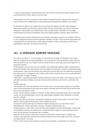 ‘
- E assim, a águia preparou-se para levantar vôo, mas voltou-se novamente ao pequeno pássaro que a
ouvia atentamente: Andala, apenas mais uma coisa:
- Não poderás voar como uma águia, se não treinares incansavelmente por todos os dias. O treino é o
que dá conhecimento, fortalecimento e compreensão para que possas dar realidade a teus sonhos.
Se não pões em prática a tua vontade, teu sonho sempre será apenas um sonho. Esta realidade é
apenas para aqueles que não temem quebrar limites, crenças, conhecendo o que deve ser realmente
conhecido. É para aqueles que acredita serem livres, e quando trazes a liberdade em teu coração
poderás adquirir as formas que desejares, pois já não estarás apegado a nenhuma delas. Serás livre!
Um pardal poderá, sempre, transformar-se com sucesso numa águia, se esta for sua vontade. Confia em
ti e voa, entrega tuas asas aos ventos e aprende o equilíbrio com eles. Tudo é possível para aqueles que
compreenderam que são seres livres, basta apenas acreditar em Deus, basta apenas confiar na tua
capacidade em aprender e ser feliz com tua escolha.
181. A VERDADE SEMPRE VENCERÁ
Por volta do ano 250 a. C., na China antiga, um certo príncipe da região de Thing-Zda, norte do país,
estava às vésperas de ser coroado imperador, mas, de acordo com a lei, ele deveria se casar. Sabendo
disso ele resolveu fazer uma “disputa” entre as moças da corte ou quem quer que se ache digna de sua
auspiciosa proposta.
No dia seguinte, o príncipe anunciou que receberia, numa celebração especial, todas as pretendentes e
lançaria um desafio. Uma velha senhora, serva do palácio há muitos anos, ouvindo os comentários sobre
os preparativos, sentiu uma leve tristeza, pois sabia que sua jovem filha nutria um sentimento de profundo
amor pelo príncipe. Ao chegar em casa e relatar o fato à jovem, espantou-se ao ouvir que ela pretenderia
ir à celebração, e indagou incrédula:
- Minha filha, o que achas que fará lá? Estarão presentes todas as mais belas e ricas moças da corte. Tire
esta idéia insensata da cabeça, eu sei que você deve estar sofrendo, mas não torne o sofrimento uma
loucura.
E a filha respondeu:
- Não querida mãe, não estou sofrendo e muito menos louca, eu sei que jamais poderei ser a escolhida,
mas é minha oportunidade de ficar pelo menos alguns momentos perto do príncipe, isto já me torna feliz,
pois sei que meu destino é outro.
À noite, a jovem chegou ao palácio. Lá estavam, de fato, todas as mais belas moças, com as mais belas
roupas, com as mais belas jóias e com as mais determinadas intenções. Então, finalmente, o príncipe
anunciou o desafio:
- Darei, para cada uma de vocês, uma semente. Aquela que, dentro de seis meses, me trouxer a mais
bela flor, será escolhida minha esposa e futura imperatriz da China.
A proposta do príncipe não fugiu as profundas tradições daquele povo, que valorizavam muito a
especialidade de “cultivar” algo sejam costumes, amizades, relacionamentos etc…
O tempo passou e a doce jovem, como não tinha muita habilidade nas artes da jardinagem, cuidava com
muita paciência e ternura, pois sabia que se a beleza das flores surgisse na mesma extensão de seu
amor, ela não precisava se preocupar com o resultado.
Passaram-se três meses e nada surgiu. A jovem de tudo tentara, usara de todos os métodos que
conhecia, mas nada havia nascido e dia a dia ela percebia cada vez mais longe o seu sonho, mas cada
vez mais profundo o seu amor.
Por fim, os seis meses haviam passado e nada ela havia cultivado, e, consciente do seu esforço e
 