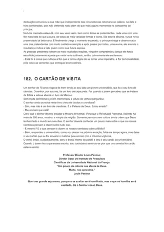 ‘
dedicação comunicou a sua mãe que independente das circunstâncias retornaria ao palácio, na data e
hora combinadas, pois não pretendia nada além do que mais alguns momentos na companhia do
príncipe.
Na hora marcada estava lá, com seu vaso vazio, bem como todas as pretendentes, cada uma com uma
flor mais bela do que a outra, de todas as mais variadas formas e cores. Ela estava absorta, nunca havia
presenciado tal bela cena. E finalmente chega o momento esperado, o príncipe chega e observa cada
uma das pretendentes com muito cuidado e atenção e após passar por todas, uma a uma, ele anuncia o
resultado e indica a bela jovem como sua futura esposa.
As pessoas presentes tiveram as mais inusitadas reações, ninguém compreendeu porque ele havia
escolhido justamente aquela que nada havia cultivado, então, calmamente ele esclareceu:
- Esta foi à única que cultivou a flor que a tornou digna de se tornar uma imperatriz, a flor da honestidade,
pois todas as sementes que entreguei eram estéreis.
182. O CARTÃO DE VISITA
Um senhor de 70 anos viajava de trem tendo ao seu lado um jovem universitário, que lia o seu livro de
ciências. O senhor, por sua vez, lia um livro de capa preta. Foi quando o jovem percebeu que se tratava
da Bíblia e estava aberta no livro de Marcos.
Sem muita cerimônia o jovem interrompeu a leitura do velho e perguntou:
O senhor ainda acredita neste livro cheio de fábulas e crendices?
- Sim, mas não é um livro de crendices. É a Palavra de Deus. Estou errado?
- Mas é claro que está!
Creio que o senhor deveria estudar a História Universal. Veria que a Revolução Francesa, ocorrida há
mais de 100 anos, mostrou a miopia da religião. Somente pessoas sem cultura ainda crêem que Deus
tenha criado o mundo em seis dias. O senhor deveria conhecer um pouco mais sobre o que os nossos
cientistas pensam e dizem sobre tudo isso.
- É mesmo? E o que pensam e dizem os nossos cientistas sobre a Bíblia?
- Bem, respondeu o universitário, como vou descer na próxima estação, falta-me tempo agora, mas deixe
o seu cartão que eu lhe enviarei o material pelo correio com a máxima urgência.
O velho então, cuidadosamente, abriu o bolso interno do paletó e deu o seu cartão ao universitário.
Quando o jovem leu o que estava escrito, saiu cabisbaixo sentindo-se pior que uma ameba.No cartão
estava escrito:
Professor Doutor Louis Pasteur,
Diretor Geral do Instituto de Pesquisas
Científicas da Universidade Nacional da França.
“Um pouco de ciência nos afasta de Deus.
Muito, nos aproxima.”
Louis Pasteur
Quer ser grande seja servo, porque o se exaltar será humilhado, mas o que se humilha será
exaltado, diz o Senhor vosso Deus.
 