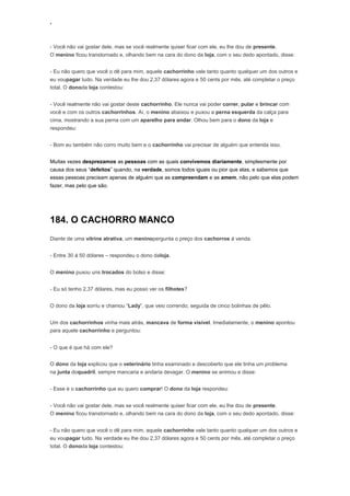 ‘
- Você não vai gostar dele, mas se você realmente quiser ficar com ele, eu lhe dou de presente.
O menino ficou transtornado e, olhando bem na cara do dono da loja, com o seu dedo apontado, disse:
- Eu não quero que você o dê para mim, aquele cachorrinho vale tanto quanto qualquer um dos outros e
eu voupagar tudo. Na verdade eu lhe dou 2,37 dólares agora e 50 cents por mês, até completar o preço
total. O donoda loja contestou:
- Você realmente não vai gostar deste cachorrinho. Ele nunca vai poder correr, pular e brincar com
você e com os outros cachorrinhos. Aí, o menino abaixou e puxou a perna esquerda da calça para
cima, mostrando a sua perna com um aparelho para andar. Olhou bem para o dono da loja e
respondeu:
- Bom eu também não corro muito bem e o cachorrinho vai precisar de alguém que entenda isso.
Muitas vezes desprezamos as pessoas com as quais convivemos diariamente, simplesmente por
causa dos seus “defeitos” quando, na verdade, somos todos iguais ou pior que elas, e sabemos que
essas pessoas precisam apenas de alguém que as compreendam e as amem, não pelo que elas podem
fazer, mas pelo que são.
184. O CACHORRO MANCO
Diante de uma vitrine atrativa, um meninopergunta o preço dos cachorros á venda.
- Entre 30 á 50 dólares – respondeu o dono daloja.
O menino puxou uns trocados do bolso e disse:
- Eu só tenho 2,37 dólares, mas eu posso ver os filhotes?
O dono da loja sorriu e chamou “Lady”, que veio correndo, seguida de cinco bolinhas de pêlo.
Um dos cachorrinhos vinha mais atrás, mancava de forma visível. Imediatamente, o menino apontou
para aquele cachorrinho e perguntou:
- O que é que há com ele?
O dono da loja explicou que o veterinário tinha examinado e descoberto que ele tinha um problema
na junta doquadril, sempre mancaria e andaria devagar. O menino se animou e disse:
- Esse é o cachorrinho que eu quero comprar! O dono da loja respondeu:
- Você não vai gostar dele, mas se você realmente quiser ficar com ele, eu lhe dou de presente.
O menino ficou transtornado e, olhando bem na cara do dono da loja, com o seu dedo apontado, disse:
- Eu não quero que você o dê para mim, aquele cachorrinho vale tanto quanto qualquer um dos outros e
eu voupagar tudo. Na verdade eu lhe dou 2,37 dólares agora e 50 cents por mês, até completar o preço
total. O donoda loja contestou:
 
