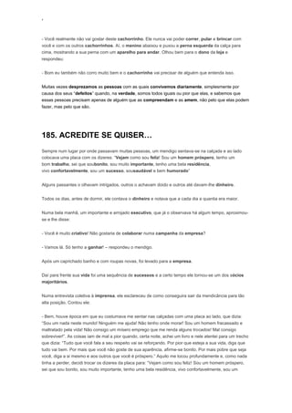 ‘
- Você realmente não vai gostar deste cachorrinho. Ele nunca vai poder correr, pular e brincar com
você e com os outros cachorrinhos. Aí, o menino abaixou e puxou a perna esquerda da calça para
cima, mostrando a sua perna com um aparelho para andar. Olhou bem para o dono da loja e
respondeu:
- Bom eu também não corro muito bem e o cachorrinho vai precisar de alguém que entenda isso.
Muitas vezes desprezamos as pessoas com as quais convivemos diariamente, simplesmente por
causa dos seus “defeitos” quando, na verdade, somos todos iguais ou pior que elas, e sabemos que
essas pessoas precisam apenas de alguém que as compreendam e as amem, não pelo que elas podem
fazer, mas pelo que são.
185. ACREDITE SE QUISER…
Sempre num lugar por onde passavam muitas pessoas, um mendigo sentava-se na calçada e ao lado
colocava uma placa com os dizeres: “Vejam como sou feliz! Sou um homem próspero, tenho um
bom trabalho, sei que soubonito, sou muito importante, tenho uma bela residência,
vivo confortavelmente, sou um sucesso, sousaudável e bem humorado”
Alguns passantes o olhavam intrigados, outros o achavam doido e outros até davam-lhe dinheiro.
Todos os dias, antes de dormir, ele contava o dinheiro e notava que a cada dia a quantia era maior.
Numa bela manhã, um importante e arrojado executivo, que já o observava há algum tempo, aproximou-
se e lhe disse:
- Você é muito criativo! Não gostaria de colaborar numa campanha da empresa?
- Vamos lá. Só tenho a ganhar! – respondeu o mendigo.
Após um caprichado banho e com roupas novas, foi levado para a empresa.
Daí para frente sua vida foi uma sequência de sucessos e a certo tempo ele tornou-se um dos sócios
majoritários.
Numa entrevista coletiva à imprensa, ele esclareceu de como conseguira sair da mendicância para tão
alta posição. Contou ele:
- Bem, houve época em que eu costumava me sentar nas calçadas com uma placa ao lado, que dizia:
“Sou um nada neste mundo! Ninguém me ajuda! Não tenho onde morar! Sou um homem fracassado e
maltratado pela vida! Não consigo um mísero emprego que me renda alguns trocados! Mal consigo
sobreviver!”. As coisas iam de mal a pior quando, certa noite, achei um livro e nele atentei para um trecho
que dizia: “Tudo que você fala a seu respeito vai se reforçando. Por pior que esteja a sua vida, diga que
tudo vai bem. Por mais que você não goste de sua aparência, afirme-se bonito. Por mais pobre que seja
você, diga a si mesmo e aos outros que você é próspero.” Aquilo me tocou profundamente e, como nada
tinha a perder, decidi trocar os dizeres da placa para: “Vejam como sou feliz! Sou um homem próspero,
sei que sou bonito, sou muito importante, tenho uma bela residência, vivo confortavelmente, sou um
 