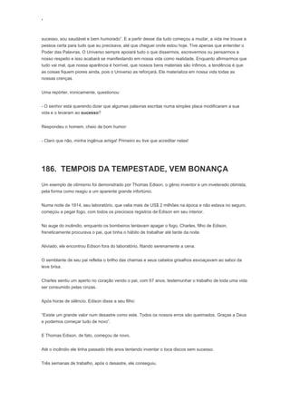 ‘
sucesso, sou saudável e bem humorado”. E a partir desse dia tudo começou a mudar, a vida me trouxe a
pessoa certa para tudo que eu precisava, até que cheguei onde estou hoje. Tive apenas que entender o
Poder das Palavras. O Universo sempre apoiará tudo o que dissermos, escrevermos ou pensarmos a
nosso respeito e isso acabará se manifestando em nossa vida como realidade. Enquanto afirmarmos que
tudo vai mal, que nossa aparência é horrível, que nossos bens materiais são ínfimos, a tendência é que
as coisas fiquem piores ainda, pois o Universo as reforçará. Ele materializa em nossa vida todas as
nossas crenças.
Uma repórter, ironicamente, questionou:
- O senhor está querendo dizer que algumas palavras escritas numa simples placa modificaram a sua
vida e o levaram ao sucesso?
Respondeu o homem, cheio de bom humor:
- Claro que não, minha ingênua amiga! Primeiro eu tive que acreditar nelas!
186. TEMPOIS DA TEMPESTADE, VEM BONANÇA
Um exemplo de otimismo foi demonstrado por Thomas Edison, o gênio inventor e um inveterado otimista,
pela forma como reagiu a um aparente grande infortúnio.
Numa noite de 1914, seu laboratório, que valia mais de US$ 2 milhões na época e não estava no seguro,
começou a pegar fogo, com todos os preciosos registros de Edison em seu interior.
No auge do incêndio, enquanto os bombeiros tentavam apagar o fogo, Charles, filho de Edison,
freneticamente procurava o pai, que tinha o hábito de trabalhar até tarde da noite.
Aliviado, ele encontrou Edison fora do laboratório, fitando serenamente a cena.
O semblante de seu pai refletia o brilho das chamas e seus cabelos grisalhos esvoaçavam ao sabor da
leve brisa.
Charles sentiu um aperto no coração vendo o pai, com 67 anos, testemunhar o trabalho de toda uma vida
ser consumido pelas cinzas.
Após horas de silêncio. Edison disse a seu filho:
“Existe um grande valor num desastre como este. Todos os nossos erros são queimados. Graças a Deus
e podemos começar tudo de novo”.
E Thomas Edison, de fato, começou de novo.
Até o incêndio ele tinha passado três anos tentando inventar o toca discos sem sucesso.
Três semanas de trabalho, após o desastre, ele conseguiu.
 