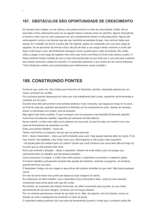 ‘
187. OBSTÁCULOS SÃO OPORTUNIDADE DE CRESCIMENTO
Em tempos bem antigos, um rei colocou uma pedra enorme no meio de uma estrada. Então, ele se
escondeu e ficou observando para ver se alguém tiraria a imensa rocha do caminho. Alguns mercadores
e homens muito ricos do reino passaram por ali e simplesmente deram a volta pela pedra. Alguns até
esbravejaram contra o rei dizendo que ele nao mantinha as estradas limpas, mas nenhum deles quis
sequer ter o trabalho de mover a pedra dali. De repente, passa um camponês com uma boa carga de
vegetais. Ao se aproximar da imensa rocha, ele pôs de lado a sua carga e tentou remover a rocha dali.
Após muita força e suor, ele finalmente conseguiu mover a pedra para o lado da estrada. Ele, então,
voltou a pegar a sua carga de vegetais mas notou que havia uma bolsa no local onde estava a pedra. A
bolsa continha muitas moedas de ouro e uma nota escrita pelo rei que dizia que o ouro era para a pessoa
que tivesse removido a pedra do caminho. O camponês aprendeu o que muitos de nós nunca entendeu:
“Todo obstáculo contêm uma oportunidade para melhorarmos nossa condição ”.
188. CONSTRUINDO PONTES
Conta-se que, certa vez, dois irmãos que moravam em fazendas vizinhas, separadas apenas por um
riacho, entraram em conflito.
Foi a primeira grande desavença em toda uma vida trabalhando lado a lado, repartindo as ferramentas e
cuidando um do outro.
Durante anos eles percorreram uma estrada estreita e muito comprida, que seguia ao longo do rio para,
ao final de cada dia, poderem atravessá-lo e desfrutar um da companhia do outro. Apesar do cansaço,
faziam a caminhada com prazer, pois se amavam.
Mas agora tudo havia mudado. O que começara com um pequeno mal entendido finalmente explodiu
numa troca de palavras ríspidas, seguidas por semanas de total silêncio.
Numa manhã, o irmão mais velho ouviu baterem na sua porta. Ao abri-la notou um homem com uma
caixa de ferramentas de carpinteiro na mão.
Estou procurando trabalho – disse ele.
Talvez você tenha um pequeno serviço que eu possa executar.
Sim! – disse o fazendeiro – claro que tenho trabalho para você. Veja aquela fazenda além do riacho. É do
meu vizinho. Na realidade, meu irmão mais novo. Nós brigamos e não posso mais suportá-lo.
- Vê aquela pilha de madeira perto do celeiro? Quero que você construa uma cerca bem alta ao longo do
rio para que eu não precise mais vê-lo.
Acho que entendo a situação – disse o carpinteiro. Mostre-me onde estão a pá e os pregos que
certamente farei um trabalho que lhe deixará satisfeito.
Como precisava ir à cidade, o irmão mais velho ajudou o carpinteiro a encontrar o material e partiu.
O homem trabalhou arduamente durante todo aquele dia medindo, cortando e pregando. Já anoitecia
quando terminou sua obra.
O fazendeiro chegou da sua viagem e seus olhos não podiam acreditar no que viam. Não havia qualquer
cerca!
Em vez da cerca havia uma ponte que ligava as duas margens do riacho.
Era realmente um belo trabalho, mas o fazendeiro ficou enfurecido e falou: você foi muito atrevido
construindo essa ponte após tudo que lhe contei.
No entanto, as surpresas não haviam terminado. Ao olhar novamente para a ponte, viu seu irmão
aproximando-se da outra margem, correndo com os braços abertos.
Por um instante permaneceu imóvel de seu lado do rio. Mas, de repente, num só impulso, correu na
direção do outro e abraçaram-se chorando no meio da ponte.
O carpinteiro estava partindo com sua caixa de ferramentas quando o irmão que o contratou pediu-lhe
 