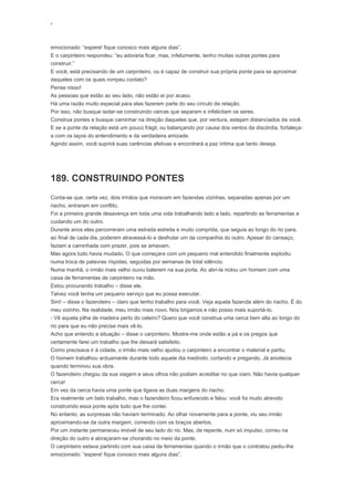 ‘
emocionado: “espere! fique conosco mais alguns dias”.
E o carpinteiro respondeu: “eu adoraria ficar, mas, infelizmente, tenho muitas outras pontes para
construir.”
E você, está precisando de um carpinteiro, ou é capaz de construir sua própria ponte para se aproximar
daqueles com os quais rompeu contato?
Pense nisso!
As pessoas que estão ao seu lado, não estão aí por acaso.
Há uma razão muito especial para elas fazerem parte do seu círculo de relação.
Por isso, não busque isolar-se construindo cercas que separam e infelicitam os seres.
Construa pontes e busque caminhar na direção daqueles que, por ventura, estejam distanciados de você.
E se a ponte da relação está um pouco frágil, ou balançando por causa dos ventos da discórdia, fortaleça-
a com os laços do entendimento e da verdadeira amizade.
Agindo assim, você suprirá suas carências afetivas e encontrará a paz íntima que tanto deseja.
189. CONSTRUINDO PONTES
Conta-se que, certa vez, dois irmãos que moravam em fazendas vizinhas, separadas apenas por um
riacho, entraram em conflito.
Foi a primeira grande desavença em toda uma vida trabalhando lado a lado, repartindo as ferramentas e
cuidando um do outro.
Durante anos eles percorreram uma estrada estreita e muito comprida, que seguia ao longo do rio para,
ao final de cada dia, poderem atravessá-lo e desfrutar um da companhia do outro. Apesar do cansaço,
faziam a caminhada com prazer, pois se amavam.
Mas agora tudo havia mudado. O que começara com um pequeno mal entendido finalmente explodiu
numa troca de palavras ríspidas, seguidas por semanas de total silêncio.
Numa manhã, o irmão mais velho ouviu baterem na sua porta. Ao abri-la notou um homem com uma
caixa de ferramentas de carpinteiro na mão.
Estou procurando trabalho – disse ele.
Talvez você tenha um pequeno serviço que eu possa executar.
Sim! – disse o fazendeiro – claro que tenho trabalho para você. Veja aquela fazenda além do riacho. É do
meu vizinho. Na realidade, meu irmão mais novo. Nós brigamos e não posso mais suportá-lo.
- Vê aquela pilha de madeira perto do celeiro? Quero que você construa uma cerca bem alta ao longo do
rio para que eu não precise mais vê-lo.
Acho que entendo a situação – disse o carpinteiro. Mostre-me onde estão a pá e os pregos que
certamente farei um trabalho que lhe deixará satisfeito.
Como precisava ir à cidade, o irmão mais velho ajudou o carpinteiro a encontrar o material e partiu.
O homem trabalhou arduamente durante todo aquele dia medindo, cortando e pregando. Já anoitecia
quando terminou sua obra.
O fazendeiro chegou da sua viagem e seus olhos não podiam acreditar no que viam. Não havia qualquer
cerca!
Em vez da cerca havia uma ponte que ligava as duas margens do riacho.
Era realmente um belo trabalho, mas o fazendeiro ficou enfurecido e falou: você foi muito atrevido
construindo essa ponte após tudo que lhe contei.
No entanto, as surpresas não haviam terminado. Ao olhar novamente para a ponte, viu seu irmão
aproximando-se da outra margem, correndo com os braços abertos.
Por um instante permaneceu imóvel de seu lado do rio. Mas, de repente, num só impulso, correu na
direção do outro e abraçaram-se chorando no meio da ponte.
O carpinteiro estava partindo com sua caixa de ferramentas quando o irmão que o contratou pediu-lhe
emocionado: “espere! fique conosco mais alguns dias”.
 