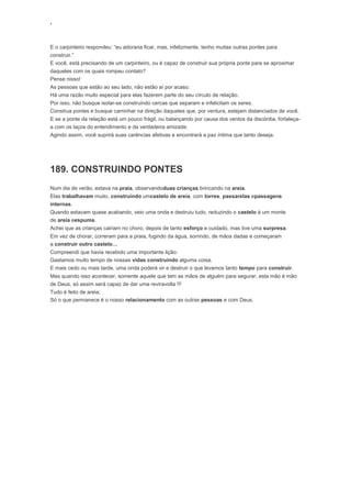 ‘
E o carpinteiro respondeu: “eu adoraria ficar, mas, infelizmente, tenho muitas outras pontes para
construir.”
E você, está precisando de um carpinteiro, ou é capaz de construir sua própria ponte para se aproximar
daqueles com os quais rompeu contato?
Pense nisso!
As pessoas que estão ao seu lado, não estão aí por acaso.
Há uma razão muito especial para elas fazerem parte do seu círculo de relação.
Por isso, não busque isolar-se construindo cercas que separam e infelicitam os seres.
Construa pontes e busque caminhar na direção daqueles que, por ventura, estejam distanciados de você.
E se a ponte da relação está um pouco frágil, ou balançando por causa dos ventos da discórdia, fortaleça-
a com os laços do entendimento e da verdadeira amizade.
Agindo assim, você suprirá suas carências afetivas e encontrará a paz íntima que tanto deseja.
189. CONSTRUINDO PONTES
Num dia de verão, estava na praia, observandoduas crianças brincando na areia.
Elas trabalhavam muito, construindo umcastelo de areia, com torres, passarelas epassagens
internas.
Quando estavam quase acabando, veio uma onda e destruiu tudo, reduzindo o castelo à um monte
de areia eespuma.
Achei que as crianças cairiam no choro, depois de tanto esforço e cuidado, mas tive uma surpresa.
Em vez de chorar, correram para a praia, fugindo da água, sorrindo, de mãos dadas e começaram
a construir outro castelo…
Compreendi que havia recebido uma importante lição:
Gastamos muito tempo de nossas vidas construindo alguma coisa.
E mais cedo ou mais tarde, uma onda poderá vir e destruir o que levamos tanto tempo para construir.
Mas quando isso acontecer, somente aquele que tem as mãos de alguém para segurar, esta mão é mão
de Deus, só assim será capaz de dar uma reviravolta !!!
Tudo é feito de areia;
Só o que permanece é o nosso relacionamento com as outras pessoas e com Deus.
 