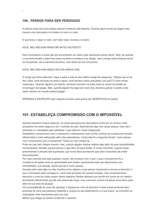 ‘
190. PERDOE PARA SER PERDOADO
A estória conta que dois amigos estavam andando pelo deserto. Durante algum ponto da viagem eles
tiveram uma discussão e um bateu no outro no rosto.
O que levou o tapa no rosto, sem falar nada, escreveu na areia:
HOJE, MEU MELHOR AMIGO ME BATEU NO ROSTO.
Eles continuaram a andar até que encontraram um oásis onde resolveram tomar banho. Mas, de repente,
o que havia levado o tapa ficou preso na lama e começou a se afogar, mas o amigo salvou.Depois de ter
se recuperado, ele novamente escreveu, mas desta vez em uma pedra:
HOJE, MEU MELHOR AMIGO SALVOU MINHA VIDA.
O amigo que tinha dado-lhe o tapa e salvo a vida do seu melhor amigo lhe perguntou: “Depois que eu te
dei o tapa, você escreveu na areia e agora, você escreve sobre uma pedra, por quê?”O outro amigo
respondeu: “Quando alguém nos ofende, devemos escrever na areia onde os ventos do perdão se
encarregam de apagar. Mas, quando alguém faz algo bom para nós, devemos gravar na pedra onde
vento nenhum do mundo poderá apagar. ”
APRENDA A ESCREVER suas mágoas na areia, para gravar seu BENEFÍCIOS em pedra.
191. ESTABELEÇA COMPROMISSO COM O IMPOSSÍVEL
Quando traçamos nossos objetivos, às vezes pensamos em dar passos curtos em um terreno onde
possamos nos sentir seguros e ter o controle de tudo. Aprendemos algo com esses passos, mas não o
suficiente e o necessário para satisfazer o que está em nossa imaginação.
Estabelecer compromisso com o impossível é interessante, pois vai lhe conduzir ao sucesso de maneira
diferenciada e trará realizações além das expectativas. Você pode ter a seguinte dúvida: “como pensar
num compromisso com o impossível? Talvez eu nem chegue lá…” .
Pode ser que nem chegue mesmo, mas, quando alguém resolve realizar algo além de suas possibilidades
momentâneas, também precisa pensar e agir além de seus limites. É nesse momento, quando esses
pensamentos e atitudes são superados, que novos fatos acontecem para abrir horizontes até então
desconhecidos.
Por mais instruído que seja qualquer mestre, ele começou com o abc; o que o transformou foi a
constância de ações rumo ao aprendizado sem limites, aprendizado este que desenvolveu sua
sensibilidade, sua intuição, aquilo que ele é como pessoa.
Quando partir para algo na vida, escolha como objetivo o que parece impossível e comece a descobrir o
que é necessário para consegui-lo. Inicie esse processo de maneira simples, mas constantemente;
descubra o novo em cada suspiro dessa trajetória. Muitas pessoas que saíram em busca de um destino
terminaram descobrindo que ele não estava tão longe, mas, para isso, tiveram de elevar seus olhos para
além de sua área de atuação.
Há a possibilidade de você não alcançar o impossível, mas irá descobrir muitas coisas possíveis bem
próximas de você que pareciam distantes e, graças ao seu desempenho e à sua busca, vai encontrar as
inspirações mais importantes para sua vida.
Melhor que chegar ao destino é decifrar o caminho.
 
