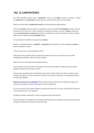 ‘
192. O CARPINTEIRO
Um velho carpinteiro estava para se aposentar. Contou a seu chefe os planos de largar o serviço
de carpintaria e de construção de casas para viver uma vida mais calma com sua família.
Claro que sentiria falta do pagamento mensal, mas necessitava da aposentadoria.
O dono da empresa sentiu em saber que perderia um dos seus melhores empregados e pediu a ele que
construísse uma casa como um favor especial. O carpinteiro consentiu, mas com o tempo, era fácil ver
que seus pensamentos e coração não estavam no trabalho. Ele não se empenhou no serviço e utilizou
mão de obra e matéria prima de qualidade inferior.
Foi uma maneira lamentável de encerrar sua carreira.
Quando o carpinteiro terminou o trabalho, o construtor veio inspecionar a casa e entregou a chave da
porta ao carpinteiro e disse:
- Esta é a sua casa, é meu presente para você!
Que choque! Que vergonha! Se ele soubesse que estava construindo sua própria casa, teria feito
completamente diferente, não teria sido tão relaxado.
Agora iria morar numa casa feita de qualquer maneira.
Assim acontece conosco. Construímos nossas vidas de maneira distraída, reagindo mais que agindo,
desejando colocar menos do que o melhor.
Nos assuntos importantes não empenhamos nosso melhor esforço. Então, em choque, olhamos para a
situação que criamos e vemos que estamos morando na casa que construímos. Se soubéssemos disso,
teríamos feito diferente.
Pense em você como um carpinteiro. Pense sobre sua casa. Cada dia você martela um prego novo,
coloca uma armação ou levanta uma parede. Construa sabiamente.
É a única vida que você construirá. Mesmo que tenha somente mais um dia de vida, esse dia merece ser
vivido graciosamente e com dignidade.
Na placa da parede, está escrito: A vida é um projeto de faça você mesmo!
Sua vida de hoje é o resultado de suas atitudes e escolhas feitas no passado. Sua vida de amanhã será o
resultado das atitudes e escolhas que você fizer hoje.
 