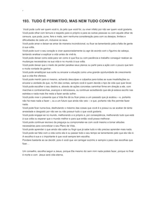 ‘
193. TUDO É PERMITIDO, MAS NEM TUDO CONVÉM
Você pode curtir ser quem você é, do jeito que você for, ou viver infeliz por não ser quem você gostaria.
Você pode olhar com ternura e respeito para si próprio e para as outras pessoas ou com aquele olhar de
censura, que poda, pune, fere e mata, sem nenhuma consideração para com os desejos, limites e
dificuldades de cada um, inclusive os seus.
Você pode amar e deixar-se amar de maneira incondicional, ou ficar se lamentando pela a falta de gente
à sua volta.
Você pode ouvir o seu coração e viver apaixonadamente ou agir de acordo com o figurino da cabeça,
tentando analisar e explicar a vida antes de vivê-la.
Você pode deixar como está para ver como é que fica ou com paciência e trabalho conseguir realizar as
mudanças necessárias na sua vida e no mundo à sua volta.
Você pode deixar que o medo de perder paralise seus planos ou partir para a ação com o pouco que tem
e muita vontade de ganhar.
Você pode amaldiçoar sua sorte ou encarar a situação como uma grande oportunidade de crescimento
que a vida lhe oferece.
Você pode mentir para si mesmo, achando desculpas e culpados para todas as suas insatisfações ou
encarar a verdade de que, no fim das contas, sempre você é quem decide o tipo de vida que quer levar.
Você pode escolher o seu destino e, através de ações concretas caminhar firme em direção a ele, com
marchas e contramarchas, avanços e retrocessos, ou continuar acreditando que ele já estava escrito nas
estrelas e nada mais lhe resta a fazer senão sofrer.
Você pode viver o presente que a Vida lhe dá ou ficar preso a um passado que já acabou – e, portanto
não há mais nada a fazer -, ou a um futuro que ainda não veio – e que, portanto não lhe permite fazer
nada.
Você pode ficar numa boa, desfrutando o máximo das coisas que você é e possui ou se acabar de tanta
ansiedade e desgosto por não ser ou não possuir tudo o que você gostaria.
Você pode engajar-se no mundo, melhorando a si próprio e, por conseqüência, melhorando tudo que está
à sua volta ou esperar que o mundo melhor e para que então você possa melhorar.
Você pode continuar escravo da preguiça ou comprometer-se com você mesmo e tomar atitudes
necessárias para concretizar o seu Plano de Vida.
Você pode aprender o que ainda não sabe ou fingir que já sabe tudo e não precisa aprender mais nada.
Você pode ser feliz com a vida como ela é ou passar todo o seu tempo se lamentando pelo que ela não é.
A escolha é sua e o importante é que você sempre tem escolha.
Pondere bastante ao se decidir, pois é você que vai carregar sozinho e sempre o peso das escolhas que
fizer…
Um conselho, escolha seguir a Jesus, porque Ele mesmo diz sem mim nada podeis fazer, porque no final
é morte e com Jesus será vida eterna.
 