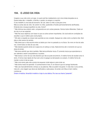 ‘
194. O JOGO DA VIDA
Imagine a sua vida como um jogo, no qual você faz malabarismo com cinco bolas lançadas ao ar.
Essas bolas são: o trabalho, a família, a saúde, os amigos e o espírito.
O seu trabalho é uma bola de borracha. Se cair, bate no chão e pula para cima.
Más as outras são de vidro. Se caírem no chão, quebrarão e ficarão permanentemente danificadas.
Entenda isto e busque equilíbrio na vida. Como?
* Não diminua seu próprio valor, comparando-se com outras pessoas. Somos todos diferentes. Cada um
de nós é um ser especial.
* Não fixe seus objetivos com base no que os outros acham importantes. Só você está em condições de
escolher o que é melhor para você próprio.
* Dê valor e respeite as coisas mais queridas ao seu coração. Apegue-se a elas como a própria vida. Sem
elas a vida carece de sentido.
* Não deixe que a vida escorra entre os dedos por viver no passado ou no futuro. Se viver um dia de cada
vez, viverá todos os dias de sua vida.
* Não desista quando ainda se é capaz de um esforço a mais. Nada termina até o momento em que se
deixa de tentar.
* Não tema admitir que não é perfeito. Não tema enfrentar riscos. É correndo riscos que aprendemos a
ser valentes e assim conquistamos o sucesso.
* Não exclua o amor de sua vida dizendo que não se pode encontrá-lo. A melhor forma de receber amor é
dá-lo. A forma mais rápida de ficar sem amor é apegar-se demasiado a si próprio. A melhor forma de
manter o amor é dar-se asas.
* Não corra tanto pela vida a ponto de esquecer onde esteve e para onde vai.
* Não tenha medo de aprender. O conhecimento é leve. É um tesouro que se carrega facilmente.
* Não use imprudentemente o tempo ou as palavras. Não se podem recuperar. A vida não é uma corrida,
más sim, uma viagem que deve ser desfrutada a cada passo, há andar com Deus é bem melhor.
Lembre-se:
Ontem é história. Amanhã é mistério e hoje é uma dádiva. Por isso se chama “presente”.
 