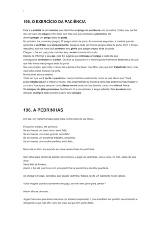 ‘
195. O EXERCÍCIO DA PACIÊNCIA
Esta é a estória de um menino que não tinha umpingo de paciência com os outros. Então, seu pai lhe
deu um saco de pregos e lhe disse que toda vez que perdesse a paciência, ele
deveriapregar um prego atrás da porta.
No primeiro dia, o menino pregou 37 pregos atrás da porta. As semanas seguintes, à medida que ele
aprendia a controlar seu temperamento, pregava cada vez menos pregos atrás da porta. Com o tempo
descobriu que era mais fácil controlar seu gênio que pregar pregos atrás da porta.
Chegou o dia em que pode controlar seu caráter durante todo o dia.
Depois de informar a seu pai, este lhe sugeriu que retirasse um prego a cada dia que
conseguisse controlarseu caráter. Os dias se passaram e o menino pode finalmente anunciar a seu pai
que não havia mais pregos atrás da porta.
Seu pai o pegou pela mão, o levou até a porta e lhe disse: meu filho, vejo que tem trabalhado duro, mas
veja todos estes buracos na porta.
Nunca mais será a mesma.
Toda vez que você perde a paciência, deixa cicatrizes exatamente como as que vêem aqui. Você
pode insultaralguém e retirar o insulto, mas dependendo da maneira como fala poderá ser devastador e
a cicatriz ficará para sempre. Uma ofensa verbal pode ser tão daninha como uma ofensa física.
Os amigos são jóias preciosas. Nos fazem rir e nos animam a seguir adiante. Nos escutam com
atenção esempre estão prontos a abrir seu coração.
196. A PEDRINHAS
Um dia, um homem andava pela praia, numa noite de lua cheia…
Enquanto andava, ele pensava:
Se eu tivesse um carro novo, seria feliz;
Se eu tivesse uma casa grande, seria feliz;
Se eu tivesse um excelente trabalho, seria feliz;
Se eu tivesse uma mulher perfeita, seria feliz…
Nisso ele acabou tropeçando em uma sacola cheia de pedrinhas.
Sem olhar para dentro da sacola, ele começou a jogar as pedrinhas, uma a uma, no mar, cada vez que
dizia:
Seria feliz se tivesse…
Assim o fez até que ficou com uma pedrinha na sacolinha e decidiu guardá-la.
Ao chegar em casa, percebeu que aquela pedrinha, tratava-se de um diamante muito valioso.
Você imagina quantos diamantes ele jogou ao mar sem parar para pensar?
Assim são as pessoas…
Jogam fora seus preciosos tesouros por estarem esperando o que acreditam ser perfeito ou sonhando e
desejando o que não têm, sem dar valor ao que tem perto delas.
 