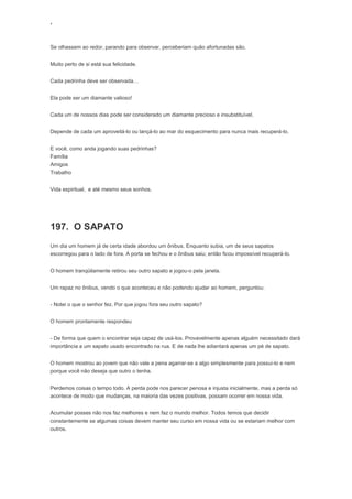 ‘
Se olhassem ao redor, parando para observar, perceberiam quão afortunadas são.
Muito perto de si está sua felicidade.
Cada pedrinha deve ser observada…
Ela pode ser um diamante valioso!
Cada um de nossos dias pode ser considerado um diamante precioso e insubstituível.
Depende de cada um aproveitá-lo ou lançá-lo ao mar do esquecimento para nunca mais recuperá-lo.
E você, como anda jogando suas pedrinhas?
Família
Amigos
Trabalho
Vida espiritual, e até mesmo seus sonhos.
197. O SAPATO
Um dia um homem já de certa idade abordou um ônibus. Enquanto subia, um de seus sapatos
escorregou para o lado de fora. A porta se fechou e o ônibus saiu; então ficou impossível recuperá-lo.
O homem tranqüilamente retirou seu outro sapato e jogou-o pela janela.
Um rapaz no ônibus, vendo o que aconteceu e não podendo ajudar ao homem, perguntou:
- Notei o que o senhor fez. Por que jogou fora seu outro sapato?
O homem prontamente respondeu
- De forma que quem o encontrar seja capaz de usá-los. Provavelmente apenas alguém necessitado dará
importância a um sapato usado encontrado na rua. E de nada lhe adiantará apenas um pé de sapato.
O homem mostrou ao jovem que não vale a pena agarrar-se a algo simplesmente para possui-lo e nem
porque você não deseja que outro o tenha.
Perdemos coisas o tempo todo. A perda pode nos parecer penosa e injusta inicialmente, mas a perda só
acontece de modo que mudanças, na maioria das vezes positivas, possam ocorrer em nossa vida.
Acumular posses não nos faz melhores e nem faz o mundo melhor. Todos temos que decidir
constantemente se algumas coisas devem manter seu curso em nossa vida ou se estariam melhor com
outros.
 