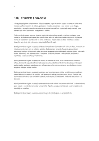 ‘
198. PERDER A VIAGEM
Você pede ao patrão para sair mais cedo do trabalho, pega um ônibus lotado, vai para um consultório
médico que fica no centro da cidade, gasta seus trocados, seu tempo e seu humor, e, ao chegar,
esbaforido e atrasado, descobre através da secretária que sua hora, na verdade, está marcada para
semana que vem. Sinto muito, você perdeu a viagem.
Todo mundo já passou por uma situação assim, de estar no lugar errado e na hora errada por pura
distração. Acontecendo só de vez em quando, tudo bem, vai pra conta dos vacilos comuns a qualquer
mortal. O problema é quando você se sente perdendo a viagem todos os dias. Todinhos. É o caso
daqueles que ainda não entenderam o que estão fazendo aqui.
Estão perdendo a viagem aqueles que não se comprometem com nada: nem com um ofício, nem com um
relacionamento, nem com as próprias opiniões. Estão sempre flanando, flutuando, pousando em
sentimento nenhum, brigando por idéia nenhuma, jamais se responsabilizando pelo que fazem, pois nada
fazem. Respirar já lhes é tarefa árdua e suficiente. E os dias passam, e eles passam, e nada fica
registrado, nada que valha a pena lembrar.
Estão perdendo a viagem aqueles que, em vez de tratarem de viver, ficam patrulhando a existência
alheia, decretando o que é certo e errado para os outros, não tolerando formas de vida que não sejam
padronizadas, gastando suas bocas com fofocas, seus olhos com voyeurismo, sem dedicar o mesmo
empenho e tempo para si mesmo.
Estão perdendo a viagem aqueles preguiçosos que levam semanas até dar um telefonema, que levam
meses até concluir a leitura de um livro, que levam anos até decidir procurar um amigo. Pessoas que
acham tudo cansativo, que acreditam que tudo pode esperar, que todos lhe perdoarão a ausência e o
descaso.
Estão perdendo a viagem aqueles que não sabem de onde vieram nem tentam descobrir. Que não sabem
para onde ir e nem tentam encontrar um caminho. Aqueles para quem a televisão pode tranqüilamente
substituir as emoções.
Estão perdendo a viagem aqueles que se entregam de mão beijada às garras do tédio.
 