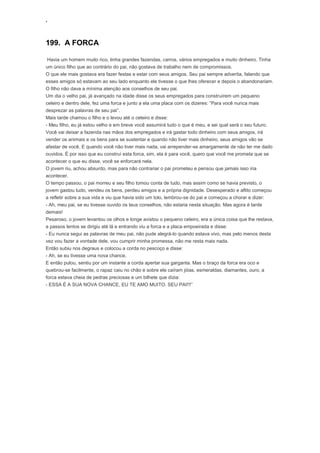 ‘
199. A FORCA
Havia um homem muito rico, tinha grandes fazendas, carros, vários empregados e muito dinheiro. Tinha
um único filho que ao contrário do pai, não gostava de trabalho nem de compromissos.
O que ele mais gostava era fazer festas e estar com seus amigos. Seu pai sempre advertia, falando que
esses amigos só estavam ao seu lado enquanto ele tivesse o que lhes oferecer e depois o abandonariam.
O filho não dava a mínima atenção aos conselhos de seu pai.
Um dia o velho pai, já avançado na idade disse os seus empregados para construírem um pequeno
celeiro e dentro dele, fez uma forca e junto a ela uma placa com os dizeres: “Para você nunca mais
desprezar as palavras de seu pai”.
Mais tarde chamou o filho e o levou até o celeiro e disse:
- Meu filho, eu já estou velho e em breve você assumirá tudo o que é meu, e sei qual será o seu futuro.
Você vai deixar a fazenda nas mãos dos empregados e irá gastar todo dinheiro com seus amigos, irá
vender os animais e os bens para se sustentar e quando não tiver mais dinheiro, seus amigos vão se
afastar de você. E quando você não tiver mais nada, vai arrepender-se amargamente de não ter me dado
ouvidos. É por isso que eu construí esta forca, sim, ela é para você, quero que você me prometa que se
acontecer o que eu disse, você se enforcará nela.
O jovem riu, achou absurdo, mas para não contrariar o pai prometeu e pensou que jamais isso iria
acontecer.
O tempo passou, o pai morreu e seu filho tomou conta de tudo, mas assim como se havia previsto, o
jovem gastou tudo, vendeu os bens, perdeu amigos e a própria dignidade. Desesperado e aflito começou
a refletir sobre a sua vida e viu que havia sido um tolo, lembrou-se do pai e começou a chorar e dizer:
- Ah, meu pai, se eu tivesse ouvido os teus conselhos, não estaria nesta situação. Mas agora é tarde
demais!
Pesaroso, o jovem levantou os olhos e longe avistou o pequeno celeiro, era a única coisa que lhe restava,
a passos lentos se dirigiu até lá e entrando viu a forca e a placa empoeirada e disse:
- Eu nunca segui as palavras de meu pai, não pude alegrá-lo quando estava vivo, mas pelo menos desta
vez vou fazer a vontade dele, vou cumprir minha promessa, não me resta mais nada.
Então subiu nos degraus e colocou a corda no pescoço e disse:
- Ah, se eu tivesse uma nova chance.
E então pulou, sentiu por um instante a corda apertar sua garganta. Mas o braço da forca era oco e
quebrou-se facilmente, o rapaz caiu no chão e sobre ele caíram jóias, esmeraldas, diamantes, ouro, a
forca estava cheia de pedras preciosas e um bilhete que dizia:
- ESSA É A SUA NOVA CHANCE, EU TE AMO MUITO. SEU PAI!!!”
 
