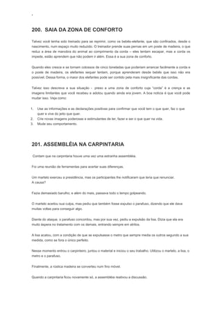 ‘
200. SAIA DA ZONA DE CONFORTO
Talvez você tenha sido treinado para se reprimir, como os bebês-elefante, que são confinados, desde o
nascimento, num espaço muito reduzido. O treinador prende suas pernas em um poste de madeira, o que
reduz a área de manobra do animal ao comprimento da corda – eles tentam escapar, mas a corda os
impede, estão aprendem que não podem ir além. Essa é a sua zona de conforto.
Quando eles cresce e se tornam colossos de cinco toneladas que poderiam arrancar facilmente a corda e
o poste de madeira, os elefantes sequer tentam, porque aprenderam desde bebês que isso não era
possível. Dessa forma, o maior dos elefantes pode ser contido pela mais insignificante das cordas.
Talvez isso descreva a sua situação - preso a uma zona de conforto cuja “corda” é a crença e as
imagens limitantes que você recebeu e adotou quando ainda era jovem. A boa noticia é que você pode
mudar isso. Veja como:
1. Use as informações e as declarações positivas para confirmar que você tem o que quer, faz o que
quer e vive do jeito que quer.
2. Crie novas imagens poderosas e estimulantes de ter, fazer e ser o que quer na vida.
3. Mude seu comportamento.
201. ASSEMBLÉIA NA CARPINTARIA
Contam que na carpintaria houve uma vez uma estranha assembléia.
Foi uma reunião de ferramentas para acertar suas diferenças.
Um martelo exerceu a presidência, mas os participantes lhe notificaram que teria que renunciar.
A causa?
Fazia demasiado barulho; e além do mais, passava todo o tempo golpeando.
O martelo aceitou sua culpa, mas pediu que também fosse expulso o parafuso, dizendo que ele dava
muitas voltas para conseguir algo.
Diante do ataque, o parafuso concordou, mas por sua vez, pediu a expulsão da lixa. Dizia que ela era
muito áspera no tratamento com os demais, entrando sempre em atritos.
A lixa acatou, com a condição de que se expulsasse o metro que sempre media os outros segundo a sua
medida, como se fora o único perfeito.
Nesse momento entrou o carpinteiro, juntou o material e iniciou o seu trabalho. Utilizou o martelo, a lixa, o
metro e o parafuso.
Finalmente, a rústica madeira se converteu num fino móvel.
Quando a carpintaria ficou novamente só, a assembléia reativou a discussão.
 