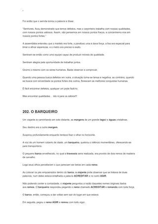 ‘
Foi então que o serrote tomou a palavra e disse:
“Senhores, ficou demonstrado que temos defeitos, mas o carpinteiro trabalha com nossas qualidades,
com nossos pontos valiosos. Assim, não pensemos em nossos pontos fracos, e concentremo-nos em
nossos pontos fortes.”
A assembléia entendeu que o martelo era forte, o parafuso unia e dava força, a lixa era especial para
limar e afinar asperezas, e o metro era preciso e exato.
Sentiram-se então como uma equipe capaz de produzir móveis de qualidade.
Sentiram alegria pela oportunidade de trabalhar juntos.
Ocorre o mesmo com os seres humanos. Basta observar e comprovar.
Quando uma pessoa busca defeitos em outra, a situação torna-se tensa e negativa; ao contrário, quando
se busca com sinceridade os pontos fortes dos outros, florescem as melhores conquistas humanas.
É fácil encontrar defeitos, qualquer um pode fazê-lo.
Mas encontrar qualidades… isto é para os sábios!!!
202. O BARQUEIRO
Um viajante ia caminhando em solo distante, as margens de um grande lagod e águas cristalinas.
Seu destino era a outra margem.
Suspirou profundamente enquanto tentava fixar o olhar no horizonte.
A voz de um homem coberto de idade, um barqueiro, quebrou o silêncio momentâneo, oferecendo-se
para transportá-lo.
O pequeno barco envelhecido, no qual a travessia seria realizada, era provido de dois remos de madeira
de carvalho.
Logo seus olhos perceberam o que pareciam ser letras em cada remo.
Ao colocar os pés empoeirados dentro do barco, o viajante pode observar que se tratava de duas
palavras, num deles estava entalhada a palavra ACREDITAR e no outro AGIR.
Não podendo conter a curiosidade, o viajante perguntou a razão daqueles nomes originais dados
aos remos. O barqueiro respondeu pegando o remo chamado ACREDITAR e remando com toda força.
O barco, então, começou a dar voltas sem sair do lugar em que estava.
Em seguida, pegou o remo AGIR e remou com todo vigor.
 