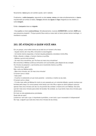 ‘
Novamente o barco girou em sentido oposto, sem ir adiante.
Finalmente, o velho barqueiro, segurando os dois remos, remou com eles simultaneamente e o barco,
impulsionado por ambos os lados, navegou através das águas do lago chegando ao seu destino, à
outra margem.
Então o barqueiro disse ao viajante:
- Esse porto se chama autoconfiança. Simultaneamente, é preciso ACREDITAR e também AGIR para
que possamos progredir ! Porque quando Deus está ao nosso lado no barco jamais iremos naufragar, é
inevitável o sucesso.
203. DÊ ATENÇÃO A QUEM VOCÊ AMA
Em um parque, uma mulher sentou-se ao lado de um homem e lhe disse:
- Aquele menino ali é meu filho, brincando no escorregador.
- Um bonito menino,respondeu o homem.Aquela pedalando a bicicleta é minha filha.
Então, olhando o relógio, o homem chamou a sua filha.
- Melissa, que tal irmos embora?
- Só mais cinco minutinhos, pai. Por favor,só mais cinco minutinhos!
Ele concordou e Melissa continuou brincando com sua bicicleta, para alegria de seu coração.
Os minutos se passaram, o pai levantou-se e novamente chamou sua filha:
- Hora de irmos, agora?
Mas, outra vez Melissa pediu:
- Mais cinco minutos, pai. Só mais cinco minutos!
O homem sorriu e disse:
- Está certo!
- O senhor é certamente um pai muito paciente – comentou a mulher ao seu lado.
O homem sorriu e disse:
- O irmão mais velho de Melissa foi morto no ano passado por um motorista bêbado, quando montava sua
bicicleta perto daqui. Eu nunca passei muito tempo com meu filho e agora eu daria qualquer coisa por
apenas mais cinco minutos com ele. Eu me prometi não cometer o mesmo erro com Melissa. Ela acha
que tem mais cinco minutos para andar de bicicleta. Na verdade, eu é que tenho mais cinco minutos para
vê-lá brincar…
Em tudo na vida estabelecemos prioridades.
Quais são as suas?
Lembre-se: nem tudo o que é importante é prioritário, e nem tudo o que é necessário é indispensável!
Dê, hoje, a alguém que você ama mais cinco minutos de seu tempo.
 