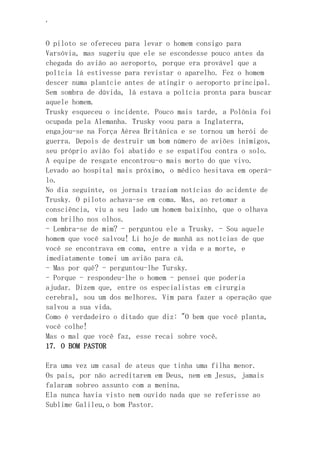 ‘
O piloto se ofereceu para levar o homem consigo para
Varsóvia, mas sugeriu que ele se escondesse pouco antes da
chegada do avião ao aeroporto, porque era provável que a
polícia lá estivesse para revistar o aparelho. Fez o homem
descer numa planície antes de atingir o aeroporto principal.
Sem sombra de dúvida, lá estava a polícia pronta para buscar
aquele homem.
Trusky esqueceu o incidente. Pouco mais tarde, a Polônia foi
ocupada pela Alemanha. Trusky voou para a Inglaterra,
engajou-se na Força Aérea Britânica e se tornou um herói de
guerra. Depois de destruir um bom número de aviões inimigos,
seu próprio avião foi abatido e se espatifou contra o solo.
A equipe de resgate encontrou-o mais morto do que vivo.
Levado ao hospital mais próximo, o médico hesitava em operá-
lo.
No dia seguinte, os jornais traziam notícias do acidente de
Trusky. O piloto achava-se em coma. Mas, ao retomar a
consciência, viu a seu lado um homem baixinho, que o olhava
com brilho nos olhos.
- Lembra-se de mim? - perguntou ele a Trusky. - Sou aquele
homem que você salvou! Li hoje de manhã as notícias de que
você se encontrava em coma, entre a vida e a morte, e
imediatamente tomei um avião para cá.
- Mas por quê? - perguntou-lhe Tursky.
- Porque - respondeu-lhe o homem - pensei que poderia
ajudar. Dizem que, entre os especialistas em cirurgia
cerebral, sou um dos melhores. Vim para fazer a operação que
salvou a sua vida.
Como é verdadeiro o ditado que diz: "O bem que você planta,
você colhe!
Mas o mal que você faz, esse recai sobre você.
17. O BOM PASTOR
Era uma vez um casal de ateus que tinha uma filha menor.
Os pais, por não acreditarem em Deus, nem em Jesus, jamais
falaram sobreo assunto com a menina.
Ela nunca havia visto nem ouvido nada que se referisse ao
Sublime Galileu,o bom Pastor.
 