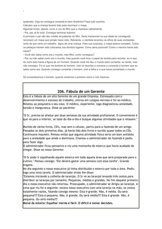 ‘
quebrado. Veja se consegue consertá-lo bem direitinho! Faça tudo sozinho.
Calculou que a criança levaria dias para recompor o mapa.
Algumas horas, depois, ouviu a voz do filho que o chamava calmamente.
- Pai, pai, já fiz tudo. Consegui terminar todinho!
A princípio o pai não deu crédito às palavras do filho. Seria impossível na sua idade ter conseguido
recompor um mapa que jamais havia visto. Relutante, o cientista levantou os olhos de suas anotações,
certo de que veria um trabalho digno de uma criança. Para sua surpresa, o mapa estava completo. Todos
os pedaços haviam sido colocados nos devidos lugares. Como seria possível? Como o menino havia sido
capaz?
- Você não sabia como era o mundo, meu filho, como conseguiu?
- Pai, eu não sabia como era o mundo, mas quando você tirou o papel da revista para recortar, eu vi que
do outro lado havia a figura de um homem. Quando você me deu o mundo para consertar, eu tentei, mas
não consegui. Foi aí que me lembrei do homem, virei os recortes e comecei a consertar o homem que eu
sabia como era. Quando consegui consertar o homem, virei a folha e vi que havia consertado o mundo.
Só consertaremos o homem, quando amarmos o próximo como a nós mesmos.
206. Fábula de um Gerente
Esta é a fábula de um alto Gerente de um grande Empresa. Estressado com o
desenvolvimento e excesso de trabalho, entrou em colapso nervoso e foi ao médico.
Relatou ao psiquiatra o seu caso. O médico, experiente, logo diagnosticou ansiedade,
tensão e insegurança. Disse ao paciente:
"O Sr. precisa se afastar por duas semanas da sua atividade profissional. O conveniente é
que vá para o interior, se isole do dia-a-dia e busque algumas atividades que o relaxem."
Munido de vários livros, CD's, mas sem o celular, partiu para a fazenda de um amigo.
Passados os dois primeiros dias, já havia lido dois livros e ouvido quase todos os CDs.
Continuava inquieto. Pensou então que alguma atividade física seria um bom antídoto
para a ansiedade que ainda o dominava. Chamou o administrador da fazenda e pediu
para fazer algo.
O administrador ficou pensativo e viu uma montanha de esterco que havia acabado de
chegar. Disse ao nosso Gerente:
"O Sr pode ir espalhando aquele esterco em toda aquela área que será preparada para o
cultivo." Pensou consigo: "Ele deverá gastar uma semana com essa tarefa". Grande
engano.
No dia seguinte o nosso executivo já tinha distribuído o esterco por toda a área. Pediu
logo uma nova tarefa. O administrador então lhe disse:
"Estamos iniciando a colheita de laranjas. O Sr vá ao laranjal levando três cestos para
distribuir as laranjas por tamanho. Pequenas, médias e grandes. No fim daquele primeiro
dia o nosso executivo não retornou. Preocupado, o administrador se dirigiu ao laranjal. A
cena que viu foi a seguinte: estava nosso executivo com uma laranja na mão, os cestos
totalmente vazios, falando consigo mesmo: Esta é grande. Não, é média. Ou será
pequena??? Esta é pequena. Não, é grande. Ou será média??? Esta é grande. Não, é
pequena. Ou será média???
Moral da estória: Espalhar merda é fácil. O difícil é tomar decisões.
 