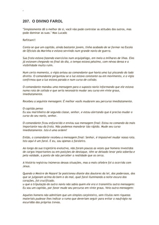 ‘
207. O DIVINO FAROL
"Simplesmente dê o melhor de si, você não pode controlar as atitudes dos outros, mas
pode dominar as suas." Max Lucado
Reflitam!!
Conta-se que um capitão, ainda bastante jovem, tinha acabado de se formar na Escola
de Oficiais da Marinha e estava servindo num grande navio de guerra.
Sua frota estava fazendo exercícios num arquipélago, em meio a milhares de ilhas. Eles
já estavam chegando no final do dia, o tempo estava péssimo, com névoa densa e a
visibilidade muito ruim.
Num certo momento, o vigia avisou ao comandante que havia uma luz piscando do lado
direito. O comandante perguntou se a luz estava constante ou em movimento, e o vigia
confirmou que a luz estava parada e num curso de colisão.
O comandante mandou uma mensagem para o suposto navio informando que ele estava
numa rota de colisão e que seria necessário mudar seu curso em vinte graus,
imediatamente.
Recebeu a seguinte mensagem: É melhor vocês mudarem seu percurso imediatamente.
O capitão penso
Eu sou marinheiro de segunda classe, senhor, e estou alertando que é preciso mudar o
curso do seu navio, senhor.
O comandante ficou enfurecido e enviou sua mensagem final: Estou no comando da mais
importante nau da frota. Não podemos manobrar tão rápido. Mude seu curso
imediatamente. Isto é uma ordem!
Então, o comandante recebeu a mensagem final: Senhor, é impossível mudar nossa rota.
Isto aqui é um farol. E eu, sou apenas o faroleiro.
Ao longo da sua trajetória evolutiva, não foram poucas as vezes que homens investidos
de cargos importantes ou em posições de destaque, têm se deixado levar pela soberba e
pela vaidade, a ponto de não perceber a realidade que os cerca.
A história registrou inúmeras dessas situações, mas a mais célebre foi a ocorrida com
Jesus.
Quando o Mestre de Nazaré Se posicionou diante dos doutores da lei, dos poderosos, dos
que se julgavam acima do bem e do mal, qual farol iluminando a noite escura dos
corações, foi crucificado.
u que a tripulação do outro navio não sabia quem ele era e transmitiu outra mensagem:
Eu sou um capitão, por favor mude seu percurso em vinte graus. Veio outra mensagem:
Aqueles homens não admitiam que um simples carpinteiro, sem títulos nem riquezas
materiais pudesse lhes indicar o rumo que deveriam seguir para evitar o naufrágio na
escuridão das próprias trevas.
 