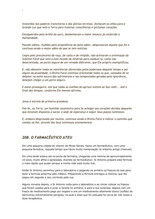 ‘
Investidos dos poderes transitórios e das glórias terrenas, fecharam os olhos para a
Grande Luz que veio à Terra para iluminar consciências e perfumar corações.
Enceguecidos pelo brilho do ouro, desdenharam o maior tesouro já conferido à
Humanidade.
Pseudo-sábios, iludidos pela prepotência do falso saber, desprezaram Aquele que foi e
continua sendo o maior sábio de que se tem notícias.
Cegos pelo preconceito de raça, de casta e de religião, não aceitaram a orientação do
Sublime Farol que veio a este mundo de misérias para conduzi-lo, como nau
desorientada, ao porto seguro de um reinado diferente, que Ele próprio exemplificou.
E, não obstante todas as resistências oferecidas pelos poderosos daquele tempo e por
alguns da atualidade, o Divino Farol continua orientando todos os que, cansados de se
debater na noite escura dos sofrimentos e nas tempestades geradas pela ignorância,
desejam chegar a um porto seguro.
E assim prosseguirá, até que todas as ovelhas do aprisco voltem ao Seu redil... Até o
final dos tempos, conforme Ele mesmo afirmou.
Jesus é estrela de primeira grandeza.
Fez-Se, na Terra, um humilde carpinteiro para Se achegar aos corações doridos daqueles
que estavam dispostos a saciar a sede de esperança e seguir Seus passos luminosos.
E, embora desprezado por muitos, continua sendo o Divino Farol a indicar o caminho que
conduz ao Pai, através dos Seus luminosos ensinamentos.
208. O FARMACÊUTICO ATEU
Em uma pequena cidade do interior de Minas Gerais, havia um farmacêutico, com uma
pequena farmácia, naquele tempo que havia muita manipulação no sistema antigo (manual).
Em uma tarde estava ele na porta da farmácia, chegando uma menina de aproximadamente
10 anos, muito aflita e apressada, dizendo ao farmacêutico: Sr Antonio prepare esta fórmula
o mais rápido que puder porque a minha mãe está muito mal.
Então Sr Antonio caminhou para o laboratório e pegando no armário os frascos de sais para
fazer a formula prescrita pelo médico. Preparando a fórmula entregou a menina, que lhe
pagou em seguida e saiu correndo pela rua.
Alguns minutos depois, o Sr Antonio volta para o laboratório e ao iniciar colocar os frascos
que foram usados para a aviar a receita no armário, e para a sua surpresa, depara com um
frasco de medicamento pego por engano e era um medicamento altamente tóxico (sulfato de
estricnina) extremamente perigoso, na qual a dose que foi colocada foi cerca de 100 vezes a
dose terapêutica.
 