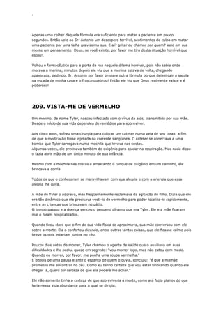 ‘
Apenas uma colher daquela fórmula era suficiente para matar a paciente em pouco
segundos. Então veio ao Sr. Antonio um desespero terrível, sentimentos de culpa em matar
uma paciente por uma falha gravíssima sua. E ai? gritar ou chamar por quem? Veio em sua
mente um pensamento: Deus. se você existe, por favor me tira desta situação horrível que
estou!.
Voltou o farmacêutico para a porta da rua naquele dilema horrível, pois não sabia onde
morava a menina, minutos depois ele viu que a menina estava de volta, chegando
apavorada, pedindo, Sr. Antonio por favor prepare outra fórmula porque deixei cair a sacola
na escada de minha casa e o frasco quebrou! Então ele viu que Deus realmente existe e é
poderoso!
209. VISTA-ME DE VERMELHO
Um menino, de nome Tyler, nasceu infectado com o vírus da aids, transmitido por sua mãe.
Desde o início de sua vida dependeu de remédios para sobreviver.
Aos cinco anos, sofreu uma cirurgia para colocar um cateter numa veia de seu tórax, a fim
de que a medicação fosse injetada na corrente sangüínea. O cateter se conectava a uma
bomba que Tyler carregava numa mochila que levava nas costas.
Algumas vezes, ele precisava também de oxigênio para ajudar na respiração. Mas nada disso
o fazia abrir mão de um único minuto de sua infância.
Mesmo com a mochila nas costas e arrastando o tanque de oxigênio em um carrinho, ele
brincava e corria.
Todos os que o conheceram se maravilhavam com sua alegria e com a energia que essa
alegria lhe dava.
A mãe de Tyler o adorava, mas freqüentemente reclamava da agitação do filho. Dizia que ele
era tão dinâmico que ela precisava vesti-lo de vermelho para poder localiza-lo rapidamente,
entre as crianças que brincavam no pátio.
O tempo passou e a doença venceu o pequeno dínamo que era Tyler. Ele e a mãe ficaram
mal e foram hospitalizados.
Quando ficou claro que o fim de sua vida física se aproximava, sua mãe conversou com ele
sobre a morte. Ela o confortou dizendo, entre outras tantas coisas, que ele ficasse calmo pois
breve os dois estariam juntos no céu.
Poucos dias antes de morrer, Tyler chamou o agente de saúde que o auxiliava em suas
dificuldades e lhe pediu, quase em segredo: "vou morrer logo, mas não estou com medo.
Quando eu morrer, por favor, me ponha uma roupa vermelha."
E depois de uma pausa e ante o espanto de quem o ouvia, concluiu: "é que a mamãe
prometeu me encontrar no céu. Como eu tenho certeza que vou estar brincando quando ela
chegar lá, quero ter certeza de que ela poderá me achar."
Ele não somente tinha a certeza de que sobreviveria à morte, como até fazia planos do que
faria nessa vida abundante para a qual se dirigia.
 