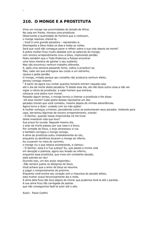 ‘
210. O MONGE E A PROSTITUTA
Vivia um monge nas proximidades do templo de Shiva.
Na casa em frente, morava uma prostituta.
Observando a quantidade de homens que a visitavam,
o monge resolveu chamá-la.
- Você é uma grande pecadora - repreendeu-a.
Desrespeita a Deus todos os dias e todas as noites.
Será que você não consegue parar e refletir sobre a sua vida depois da morte?
A pobre mulher ficou muito abalada com as palavras do monge;
com sincero arrependimento orou a Deus, implorando perdão.
Pediu também que o Todo-Poderoso a fizesse encontrar
uma nova maneira de ganhar o seu sustento.
Mas não encontrou nenhum trabalho diferente.
E, após uma semana passando fome, voltou a prostituir-se.
Mas, cada vez que entregava seu corpo a um estranho,
rezava e pedia perdão.
O monge, irritado porque seu conselho não produzira nenhum efeito,
pensou consigo mesmo:
" A partir de agora vou contar quantos homens entram naquela casa
até o dia da morte desta pecadora."E desde esse dia, ele não fazia outra coisa a não ser
vigiar a rotina da prostituta: a cada homem que entrava,
colocava uma pedra num monte.
Passado algum tempo, o monge tornou a chamar a prostituta e lhe disse:
-Vê esse monte? Cada pedra dessas representa um dos
pecados morais que você cometeu, mesmo depois de minhas advertências.
Agora torno a dizer: cuidado com as más ações!
A mulher começou a tremer, percebendo como se avolumavam seus pecados. Voltando para
casa, derramou lágrimas de sincero arrependimento, orando:
- Ó Senhor, quando Vossa misericórdia irá me livrar
desta miserável vida que levo?
Sua prece foi ouvida. Naquele mesmo dia,
o anjo da morte passou por sua casa e a levou.
Por vontade de Deus, o anjo atravessou a rua
e também carregou o monge consigo.
A alma da prostituta subiu imediatamente ao céu,
enquanto os demônios levaram o monge ao inferno.
Ao cruzarem no meio do caminho,
o monge viu o que estava acontecendo, e clamou:
- Ó Senhor, essa é a Tua justiça? Eu, que passei a minha vida
em devoção e pobreza, agora sou levado ao inferno,
enquanto essa prostituta, que viveu em constante pecado,
está subindo ao céu!
Ouvindo isso, um dos anjos respondeu:
-São sempre justos os desígnios de Deus.
Você achava que o amor de Deus se resumia
a julgar o comportamento do próximo.
Enquanto você enchia seu coração com a impureza do pecado alheio,
esta mulher orava fervorosamente dia e noite.
A alma dela ficou tão leve depois de chorar que pudemos levá-la até o paraíso.
A sua alma ficou tão carregada de pedras
que não conseguimos fazê-la subir até o alto.
Autor; Paulo Coelho
 