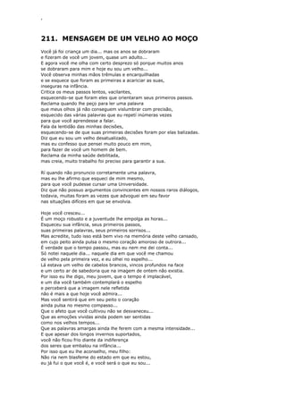 ‘
211. MENSAGEM DE UM VELHO AO MOÇO
Você já foi criança um dia... mas os anos se dobraram
e fizeram de você um jovem, quase um adulto...
E agora você me olha com certo desprezo só porque muitos anos
se dobraram para mim e hoje eu sou um velho...
Você observa minhas mãos trêmulas e encarquilhadas
e se esquece que foram as primeiras a acariciar as suas,
inseguras na infância.
Critica os meus passos lentos, vacilantes,
esquecendo-se que foram eles que orientaram seus primeiros passos.
Reclama quando lhe peço para ler uma palavra
que meus olhos já não conseguem vislumbrar com precisão,
esquecido das várias palavras que eu repetí inúmeras vezes
para que você aprendesse a falar.
Fala da lentidão das minhas decisões,
esquecendo-se de que suas primeiras decisões foram por elas balizadas.
Diz que eu sou um velho desatualizado,
mas eu confesso que pensei muito pouco em mim,
para fazer de você um homem de bem.
Reclama da minha saúde debilitada,
mas creia, muito trabalho foi preciso para garantir a sua.
Rí quando não pronuncio corretamente uma palavra,
mas eu lhe afirmo que esqueci de mim mesmo,
para que você pudesse cursar uma Universidade.
Diz que não possuo argumentos convincentes em nossos raros diálogos,
todavia, muitas foram as vezes que advoguei em seu favor
nas situações difíceis em que se envolvia.
Hoje você cresceu...
É um moço robusto e a juventude lhe empolga as horas...
Esqueceu sua infância, seus primeiros passos,
suas primeiras palavras, seus primeiros sorrisos...
Mas acredite, tudo isso está bem vivo na memória deste velho cansado,
em cujo peito ainda pulsa o mesmo coração amoroso de outrora...
É verdade que o tempo passou, mas eu nem me dei conta...
Só notei naquele dia... naquele dia em que você me chamou
de velho pela primeira vez, e eu olhei no espelho...
Lá estava um velho de cabelos brancos, vincos profundos na face
e um certo ar de sabedoria que na imagem de ontem não existia.
Por isso eu lhe digo, meu jovem, que o tempo é implacável,
e um dia você também contemplará o espelho
e perceberá que a imagem nele refletida
não é mais a que hoje você admira...
Mas você sentirá que em seu peito o coração
ainda pulsa no mesmo compasso...
Que o afeto que você cultivou não se desvaneceu...
Que as emoções vividas ainda podem ser sentidas
como nos velhos tempos...
Que as palavras amargas ainda lhe ferem com a mesma intensidade...
E que apesar dos longos invernos suportados,
você não ficou frio diante da indiferença
dos seres que embalou na infância...
Por isso que eu lhe aconselho, meu filho:
Não ria nem blasfeme do estado em que eu estou,
eu já fui o que você é, e você será o que eu sou...
 