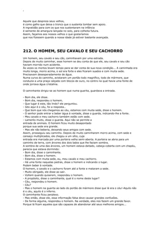 ‘
Aquele que despreza seus velhos,
é como galho que deixa o tronco que o sustenta tombar sem apoio.
A ingratidão para com os que nos sustentaram na infância
é semente de amargura lançada no solo, para colheita futura.
Assim, façamos aos nossos velhos o que gostaríamos
que nos fizessem quando a nossa idade já estiver bastante avançada.
212. O HOMEM, SEU CAVALO E SEU CACHORRO
Um homem, seu cavalo e seu cão, caminhavam por uma estrada.
Depois de muito caminhar, esse homem se deu conta de que ele, seu cavalo e seu cão
haviam morrido num acidente.
Às vezes os mortos levam tempo para se dar conta de sua nova condição... A caminhada era
muito longa, morro acima, o sol era forte e eles ficaram suados e com muita sede.
Precisavam desesperadamente de água.
Numa curva do caminho, avistaram um portão todo magnífico, todo de mármore, que
conduzia a uma praça calçada com blocos de ouro, no centro na qual havia uma fonte de
onde jorrava água cristalina.
O caminhante dirigiu-se ao homem que numa guarita, guardava a entrada.
- Bom dia, ele disse.
- Bom dia, respondeu o homem.
- Que lugar é este, tão lindo? ele perguntou.
- Isto aqui é o céu, foi a resposta..
- Que bom que nós chegamos ao céu, estamos com muita sede, disse o homem.
- O senhor pode entrar e beber água à vontade, disse o guarda, indicando-lhe a fonte.
- Meu cavalo e meu cachorro também estão com sede.
- Lamento muito, disse o guarda. Aqui não se permite a
entrada de animais. O homem ficou muito desapontado
porque sua sede era grande.
- Mas ele não beberia, deixando seus amigos com sede.
Assim, prosseguiu seu caminho. Depois de muito caminharem morro acima, com sede e
cansaço multiplicados, ele chegou a um sítio, cuja
entrada era marcada por uma porteira velha semi-aberta. A porteira se abria para um
caminho de terra, com árvores dos dois lados que lhe faziam sombra.
A sombra de uma das árvores, um homem estava deitado, cabeça coberta com um chapéu,
parecia que estava dormindo:
- Bom dia, disse o caminhante.
- Bom dia, disse o homem.
- Estamos com muita sede, eu, meu cavalo e meu cachorro.
- Há uma fonte naquelas pedras, disse o homem e indicando o lugar.
Podem beber à vontade.
O homem, o cavalo e o cachorro foram até a fonte e mataram a sede.
- Muito obrigado, ele disse ao sair.
- Voltem quando quiserem, respondeu o homem.
- A propósito, disse o caminhante, qual é o nome deste lugar?
- Céu, respondeu o homem.
- Céu?
- Mas o homem na guarita ao lado do portão de mármore disse que lá era o céu!-Aquilo não
é o céu, aquilo é o inferno.
O caminhante ficou perplexo.
- Mas então, disse ele, essa informação falsa deve causar grandes confusões.
- De forma alguma, respondeu o homem. Na verdade, eles nos fazem um grande favor.
Porque lá ficam aqueles que são capazes de abandonar até seus melhores amigos...
 