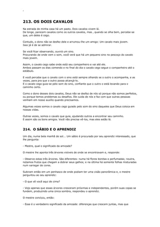 ‘
213. OS DOIS CAVALOS
Na estrada de minha casa há um pasto. Dois cavalos vivem lá.
De longe, parecem cavalos como os outros cavalos, mas , quando se olha bem, percebe-se
que, um deles é cego.
Contudo, o dono não se desfez dele e arrumou-lhe um amigo: Um cavalo mais jovem.
Isso já é de se admirar.
Se você ficar observando, ouvirá um sino.
Procurando de onde vem o som, você verá que há um pequeno sino no pescoço do cavalo
mais jovem.
Assim, o cavalo cego sabe onde está seu companheiro e vai até ele.
Ambos passam os dias comendo e no final do dia o cavalo cego segue o companheiro até o
estábulo.
E você percebe que o cavalo com o sino está sempre olhando se o outro o acompanha, e as
vezes, para pra que o outro possa alcançá-lo.
E o cavalo cego guia-se pelo som do sino, confiante que o outro o está levando para o
caminho certo.
Como o dono desses dois cavalos, Deus não se desfaz de nós só porque não somos perfeitos,
ou porque temos problemas ou desafios. Ele cuida de nós e faz com que outras pessoas
venham em nosso auxílio quando precisamos.
Algumas vezes somos o cavalo cego guiado pelo som do sino daqueles que Deus coloca em
nossas vidas.
Outras vezes, somos o cavalo que guia, ajudando outros a encontrar seu caminho.
E assim são os bons amigos. Você não precisa vê-los, mas eles estão lá.
214. O SÁBIO E O APRENDIZ
Um dia, numa bela manhã de sol... Um sábio é procurado por seu aprendiz interessado, que
lhe pergunta:
- Mestre, qual o significado da amizade?
O mestre lhe aponta três árvores visíveis de onde se encontravam e, responde:
- Observe estas três árvores. São diferentes: numa há flores bonitas e perfumadas; noutra,
notamos frutos que chegam a dobrar seus galhos; e na última há somente folhas misturadas
num variegar de cores.
Subiram então em um penhasco de onde podiam ter uma visão panorâmica e, o mestre
perguntou ao seu aprendiz:
- O que vê você aqui de cima?
- Vejo apenas que essas árvores cresceram próximas e independentes, porém suas copas se
fundem, produzindo uma única sombra, respondeu o aprendiz.
O mestre concluiu, então:
- Esse é o verdadeiro significado da amizade: diferenças que crescem juntas, mas que
 