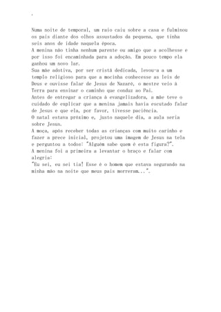 ‘
Numa noite de temporal, um raio caiu sobre a casa e fulminou
os pais diante dos olhos assustados da pequena, que tinha
seis anos de idade naquela época.
A menina não tinha nenhum parente ou amigo que a acolhesse e
por isso foi encaminhada para a adoção. Em pouco tempo ela
ganhou um novo lar.
Sua mãe adotiva, por ser cristã dedicada, levou-a a um
templo religioso para que a mocinha conhecesse as leis de
Deus e ouvisse falar de Jesus de Nazaré, o mestre veio à
Terra para ensinar o caminho que conduz ao Pai.
Antes de entregar a criança à evangelizadora, a mãe teve o
cuidado de explicar que a menina jamais havia escutado falar
de Jesus e que ela, por favor, tivesse paciência.
O natal estava próximo e, justo naquele dia, a aula seria
sobre Jesus.
A moça, após receber todas as crianças com muito carinho e
fazer a prece inicial, projetou uma imagem de Jesus na tela
e perguntou a todos: "Alguém sabe quem é esta figura?".
A menina foi a primeira a levantar o braço e falar com
alegria:
"Eu sei, eu sei tia! Esse é o homem que estava segurando na
minha mão na noite que meus pais morreram...".
 