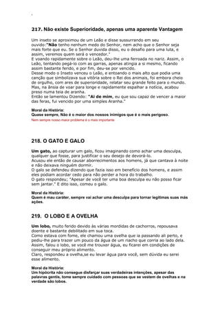 ‘
217. Não existe Superioridade, apenas uma aparente Vantagem
Um inseto se aproximou de um Leão e disse sussurrando em seu
ouvido:"Não tenho nenhum medo do Senhor, nem acho que o Senhor seja
mais forte que eu. Se o Senhor duvida disso, eu o desafio para uma luta, e
assim, veremos quem será o vencedor."
E voando rapidamente sobre o Leão, deu-lhe uma ferroada no nariz. Assim, o
Leão, tentando pegá-lo com as garras, apenas atingia a si mesmo, ficando
assim bastante ferido, e por fim, deu-se por vencido.
Desse modo o Inseto venceu o Leão, e entoando o mais alto que podia uma
canção que simbolizava sua vitória sobre o Rei dos animais, foi embora cheio
de orgulho, com ares de superioridade, relatar seu grande feito para o mundo.
Mas, na ânsia de voar para longe e rapidamente espalhar a notícia, acabou
preso numa teia de aranha.
Então se lamentou Dizendo: "Ai de mim, eu que sou capaz de vencer a maior
das feras, fui vencido por uma simples Aranha."
Moral da História:
Quase sempre, Não é o maior dos nossos inimigos que é o mais perigoso.
Nem sempre nosso maior problema é o mais importante
218. O GATO E GALO
Um gato, ao capturar um galo, ficou imaginando como achar uma desculpa,
qualquer que fosse, para justificar o seu desejo de devorá-lo.
Acusou ele então de causar aborrecimentos aos homens, já que cantava à noite
e não deixava ninguém dormir.
O galo se defendeu dizendo que fazia isso em benefício dos homens, e assim
eles podiam acordar cedo para não perder a hora do trabalho.
O gato respondeu; "Apesar de você ter uma boa desculpa eu não posso ficar
sem jantar." E dito isso, comeu o galo.
Moral da História:
Quem é mau caráter, sempre vai achar uma desculpa para tornar legítimas suas más
ações.
219. O LOBO E A OVELHA
Um lobo, muito ferido devido às várias mordidas de cachorros, repousava
doente e bastante debilitado em sua toca.
Como estava com fome, ele chamou uma ovelha que ia passando ali perto, e
pediu-lhe para trazer um pouco da água de um riacho que corria ao lado dela.
Assim, falou o lobo, se você me trouxer água, eu ficarei em condições de
conseguir meu próprio alimento.
Claro, respondeu a ovelha,se eu levar água para você, sem dúvida eu serei
esse alimento.
Moral da História:
Um hipócrita não consegue disfarçar suas verdadeiras intenções, apesar das
palavras gentis, tome sempre cuidado com pessoas que se vestem de ovelhas e na
verdade são lobos.
 