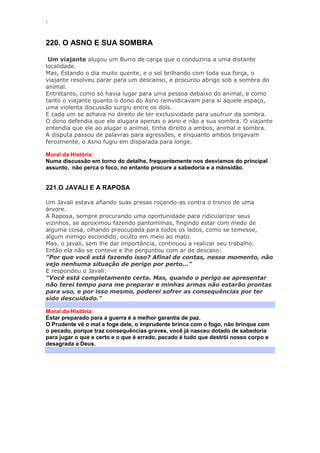 ‘
220. O ASNO E SUA SOMBRA
Um viajante alugou um Burro de carga que o conduziria a uma distante
localidade.
Mas, Estando o dia muito quente, e o sol brilhando com toda sua força, o
viajante resolveu parar para um descanso, e procurou abrigo sob a sombra do
animal.
Entretanto, como só havia lugar para uma pessoa debaixo do animal, e como
tanto o viajante quanto o dono do Asno reinvidicavam para si aquele espaço,
uma violenta discussão surgiu entre os dois.
E cada um se achava no direito de ter exclusividade para usufruir da sombra.
O dono defendia que ele alugara apenas o asno e não a sua sombra. O viajante
entendia que ele ao alugar o animal, tinha direito a ambos, animal e sombra.
A disputa passou de palavras para agressões, e enquanto ambos brigavam
ferozmente, o Asno fugiu em disparada para longe.
Moral da História:
Numa discussão em torno do detalhe, frequentemente nos desviamos do principal
assunto, não perca o foco, no entanto procure a sabedoria e a mânsidão.
221.O JAVALI E A RAPOSA
Um Javali estava afiando suas presas roçando-as contra o tronco de uma
árvore.
A Raposa, sempre procurando uma oportunidade para ridicularizar seus
vizinhos, se aproximou fazendo pantomimas, fingindo estar com medo de
alguma coisa, olhando preocupada para todos os lados, como se temesse,
algum inimigo escondido, oculto em meio ao mato.
Mas, o javali, sem lhe dar importância, continuou a realizar seu trabalho.
Então ela não se conteve e lhe perguntou com ar de descaso:
"Por que você está fazendo isso? Afinal de contas, nesse momento, não
vejo nenhuma situação de perigo por perto..."
E respondeu o Javali:
"Você está completamente certa. Mas, quando o perigo se apresentar
não terei tempo para me preparar e minhas armas não estarão prontas
para uso, e por isso mesmo, poderei sofrer as consequências por ter
sido descuidado."
Moral da História:
Estar preparado para a guerra é a melhor garantia de paz.
O Prudente vê o mal e foge dele, o imprudente brinca com o fogo, não brinque com
o pecado, porque traz consequências graves, você já nasceu dotado de sabedoria
para jugar o que e certo e o que é errado, pecado é tudo que destrói nosso corpo e
desagrada a Deus.
 
