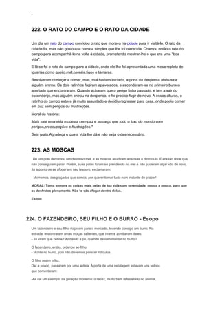 ‘
222. O RATO DO CAMPO E O RATO DA CIDADE
Um dia um rato do campo convidou o rato que morava na cidade para ir visitá-lo. O rato da
cidade foi, mas não gostou da comida simples que lhe foi oferecida. Chamou então o rato do
campo para acompanhá-lo na volta à cidade, prometendo mostrar-lhe o que era uma "boa
vida".
E lá se foi o rato do campo para a cidade, onde ele lhe foi apresentada uma mesa repleta de
iguarias como queijo,mel,cereais,figos e tâmaras.
Resolveram começar a comer, mas, mal haviam iniciado, a porta da despensa abriu-se e
alguém entrou. Os dois ratinhos fugiram apavorados, e esconderam-se no primeiro buraco
apertado que encontraram. Quando acharam que o perigo tinha passado, e iam a sair do
esconderijo, mas alguém entrou na despensa, e foi preciso fugir de novo. A essas alturas, o
ratinho do campo estava já muito assustado e decidiu regressar para casa, onde podia comer
em paz sem perigos ou frustrações.
Moral da história:
Mais vale uma vida modesta com paz e sossego que todo o luxo do mundo com
perigos,preocupações e frustrações."
Seja grato.Agradeça o que a vida lhe dá e não exija o desnecessário.
223. AS MOSCAS
De um pote derramou um delicioso mel, e as moscas acudiram ansiosas a devorá-lo. E era tão doce que
não conseguiam parar. Porém, suas patas foram se prendendo no mel e não puderam alçar vôo de novo.
Já a ponto de se afogar em seu tesouro, exclamaram:
- Morremos, desgraçadas que somos, por querer tomar tudo num instante de prazer!
MORAL: Toma sempre as coisas mais belas de tua vida com serenidade, pouco a pouco, para que
as desfrutes plenamente. Não te vás afogar dentro delas.
Esopo
224. O FAZENDEIRO, SEU FILHO E O BURRO - Esopo
Um fazendeiro e seu filho viajavam para o mercado, levando consigo um burro. Na
estrada, encontraram umas moças salientes, que riram e zombaram deles:
- Já viram que bobos? Andando a pé, quando deviam montar no burro?
O fazendeiro, então, ordenou ao filho:
- Monte no burro, pois não devemos parecer ridículos.
O filho assim o fez.
Daí a pouco, passaram por uma aldeia. À porta de uma estalagem estavam uns velhos
que comentaram:
-Ali vai um exemplo da geração moderna: o rapaz, muito bem refestelado no animal,
 
