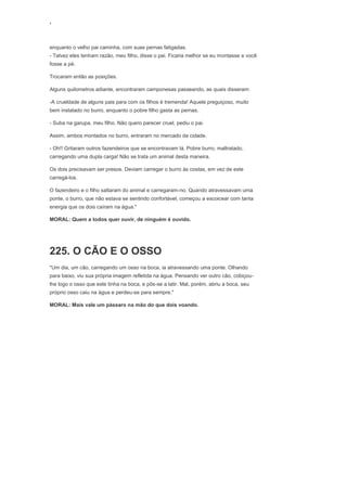 ‘
enquanto o velho pai caminha, com suas pernas fatigadas.
- Talvez eles tenham razão, meu filho, disse o pai. Ficaria melhor se eu montasse e você
fosse a pé.
Trocaram então as posições.
Alguns quilometros adiante, encontraram camponesas passeando, as quais disseram:
-A crueldade de alguns pais para com os filhos é tremenda! Aquele preguiçoso, muito
bem instalado no burro, enquanto o pobre filho gasta as pernas.
- Suba na garupa, meu filho. Não quero parecer cruel, pediu o pai.
Assim, ambos montados no burro, entraram no mercado da cidade.
- Oh!! Gritaram outros fazendeiros que se encontravam lá. Pobre burro, maltratado,
carregando uma dupla carga! Não se trata um animal desta maneira.
Os dois precisavam ser presos. Deviam carregar o burro às costas, em vez de este
carregá-los.
O fazendeiro e o filho saltaram do animal e carregaram-no. Quando atravessavam uma
ponte, o burro, que não estava se sentindo confortável, começou a escoicear com tanta
energia que os dois caíram na água."
MORAL: Quem a todos quer ouvir, de ninguém é ouvido.
225. O CÃO E O OSSO
"Um dia, um cão, carregando um osso na boca, ia atravessando uma ponte. Olhando
para baixo, viu sua própria imagem refletida na água. Pensando ver outro cão, cobiçou-
lhe logo o osso que este tinha na boca, e pôs-se a latir. Mal, porém, abriu a boca, seu
próprio osso caiu na água e perdeu-se para sempre."
MORAL: Mais vale um pássaro na mão do que dois voando.
 