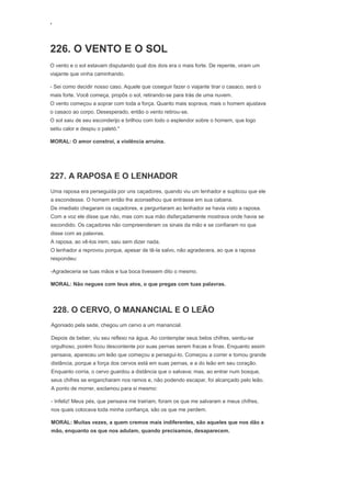 ‘
226. O VENTO E O SOL
O vento e o sol estavam disputando qual dos dois era o mais forte. De repente, viram um
viajante que vinha caminhando.
- Sei como decidir nosso caso. Aquele que coseguir fazer o viajante tirar o casaco, será o
mais forte. Você começa, propôs o sol, retirando-se para trás de uma nuvem.
O vento começou a soprar com toda a força. Quanto mais soprava, mais o homem ajustava
o casaco ao corpo. Desesperado, então o vento retirou-se.
O sol saiu de seu esconderijo e brilhou com todo o esplendor sobre o homem, que logo
setiu calor e despiu o paletó."
MORAL: O amor constroi, a violência arruína.
227. A RAPOSA E O LENHADOR
Uma raposa era perseguida por uns caçadores, quando viu um lenhador e suplicou que ele
a escondesse. O homem então lhe aconselhou que entrasse em sua cabana.
De imediato chegaram os caçadores, e perguntaram ao lenhador se havia visto a raposa.
Com a voz ele disse que não, mas com sua mão disfarçadamente mostrava onde havia se
escondido. Os caçadores não compreenderam os sinais da mão e se confiaram no que
disse com as palavras.
A raposa, ao vê-los irem, saiu sem dizer nada.
O lenhador a reprovou porque, apesar de tê-la salvo, não agradecera, ao que a raposa
respondeu:
-Agradeceria se tuas mãos e tua boca tivessem dito o mesmo.
MORAL: Não negues com teus atos, o que pregas com tuas palavras.
228. O CERVO, O MANANCIAL E O LEÃO
Agoniado pela sede, chegou um cervo a um manancial.
Depois de beber, viu seu reflexo na água. Ao contemplar seus belos chifres, sentiu-se
orgulhoso, porém ficou descontente por suas pernas serem fracas e finas. Enquanto assim
pensava, apareceu um leão que começou a persegui-lo. Começou a correr e tomou grande
distância, porque a força dos cervos está em suas pernas, e a do leão em seu coração.
Enquanto corria, o cervo guardou a distância que o salvava; mas, ao entrar num bosque,
seus chifres se engancharam nos ramos e, não podendo escapar, foi alcançado pelo leão.
A ponto de morrer, exclamou para si mesmo:
- Infeliz! Meus pés, que pensava me trairiam, foram os que me salvaram e meus chifres,
nos quais colocava toda minha confiança, são os que me perdem.
MORAL: Muitas vezes, a quem cremos mais indiferentes, são aqueles que nos dão a
mão, enquanto os que nos adulam, quando precisamos, desaparecem.
 