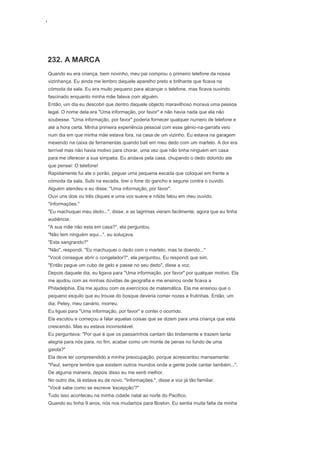 ‘
232. A MARCA
Quando eu era criança, bem novinho, meu pai comprou o primeiro telefone da nossa
vizinhança. Eu ainda me lembro daquele aparelho preto e brilhante que ficava na
cómoda da sala. Eu era muito pequeno para alcançar o telefone, mas ficava ouvindo
fascinado enquanto minha mãe falava com alguém.
Então, um dia eu descobri que dentro daquele objecto maravilhoso morava uma pessoa
legal. O nome dela era "Uma informação, por favor" e não havia nada que ela não
soubesse. "Uma informação, por favor" poderia fornecer qualquer numero de telefone e
até a hora certa. Minha primeira experiência pessoal com esse génio-na-garrafa veio
num dia em que minha mãe estava fora, na casa de um vizinho. Eu estava na garagem
mexendo na caixa de ferramentas quando bati em meu dedo com um martelo. A dor era
terrível mas não havia motivo para chorar, uma vez que não tinha ninguém em casa
para me oferecer a sua simpatia. Eu andava pela casa, chupando o dedo dolorido ate
que pensei: O telefone!
Rapidamente fui ate o porão, peguei uma pequena escada que coloquei em frente a
cómoda da sala. Subi na escada, tirei o fone do gancho e segurei contra o ouvido.
Alguém atendeu e eu disse: "Uma informação, por favor".
Ouvi uns dois ou três cliques e uma voz suave e nítida falou em meu ouvido.
"Informações."
"Eu machuquei meu dedo...", disse, e as lagrimas vieram facilmente, agora que eu tinha
audiência.
"A sua mãe não esta em casa?", ela perguntou.
"Não tem ninguém aqui...", eu soluçava.
"Esta sangrando?"
"Não", respondi. "Eu machuquei o dedo com o martelo, mas ta doendo..."
"Você consegue abrir o congelador?", ela perguntou. Eu respondi que sim.
"Então pegue um cubo de gelo e passe no seu dedo", disse a voz.
Depois daquele dia, eu ligava para "Uma informação, por favor" por qualquer motivo. Ela
me ajudou com as minhas dúvidas de geografia e me ensinou onde ficava a
Philadelphia. Ela me ajudou com os exercícios de matemática. Ela me ensinou que o
pequeno esquilo que eu trouxe do bosque deveria comer nozes e frutinhas. Então, um
dia, Petey, meu canário, morreu.
Eu liguei para "Uma informação, por favor" e contei o ocorrido.
Ela escutou e começou a falar aquelas coisas que se dizem para uma criança que esta
crescendo. Mas eu estava inconsolável.
Eu perguntava: "Por que é que os passarinhos cantam tão lindamente e trazem tanta
alegria para nós para, no fim, acabar como um monte de penas no fundo de uma
gaiola?"
Ela deve ter compreendido a minha preocupação, porque acrescentou mansamente:
"Paul, sempre lembre que existem outros mundos onde a gente pode cantar também...".
De alguma maneira, depois disso eu me senti melhor.
No outro dia, lá estava eu de novo. "Informações.", disse a voz já tão familiar.
"Você sabe como se escreve 'excepção'?"
Tudo isso aconteceu na minha cidade natal ao norte do Pacifico.
Quando eu tinha 9 anos, nós nos mudamos para Boston. Eu sentia muita falta da minha
 